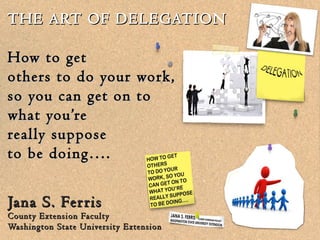 THE ART OF DELEGATION

How to get
others to do your work,
so you can get on to
what you’re
really suppose
to be doing….


Jana S. Fer ris
County Extension Faculty
Washington State University Extension
 