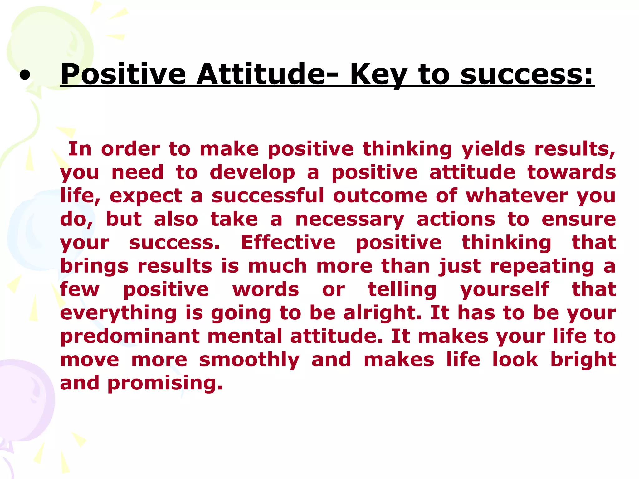 • Positive Attitude- Key to success:

   In order to make positive thinking yields results,
  you need to develop a positive attitude towards
  life, expect a successful outcome of whatever you
  do, but also take a necessary actions to ensure
  your success. Effective positive thinking that
  brings results is much more than just repeating a
  few positive words or telling yourself that
  everything is going to be alright. It has to be your
  predominant mental attitude. It makes your life to
  move more smoothly and makes life look bright
  and promising.
 