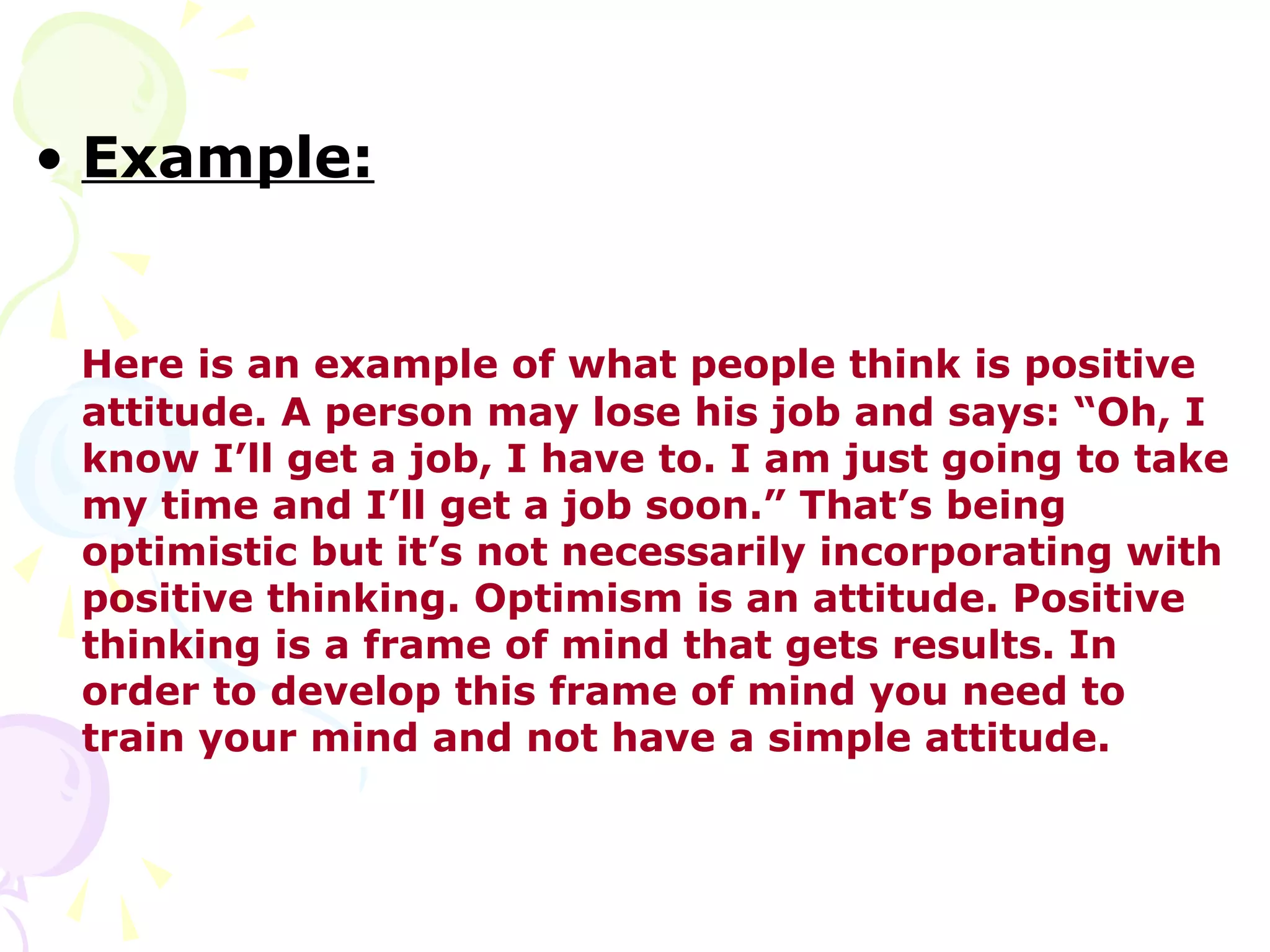 • Example:


 Here is an example of what people think is positive
 attitude. A person may lose his job and says: “Oh, I
 know I’ll get a job, I have to. I am just going to take
 my time and I’ll get a job soon.” That’s being
 optimistic but it’s not necessarily incorporating with
 positive thinking. Optimism is an attitude. Positive
 thinking is a frame of mind that gets results. In
 order to develop this frame of mind you need to
 train your mind and not have a simple attitude.
 