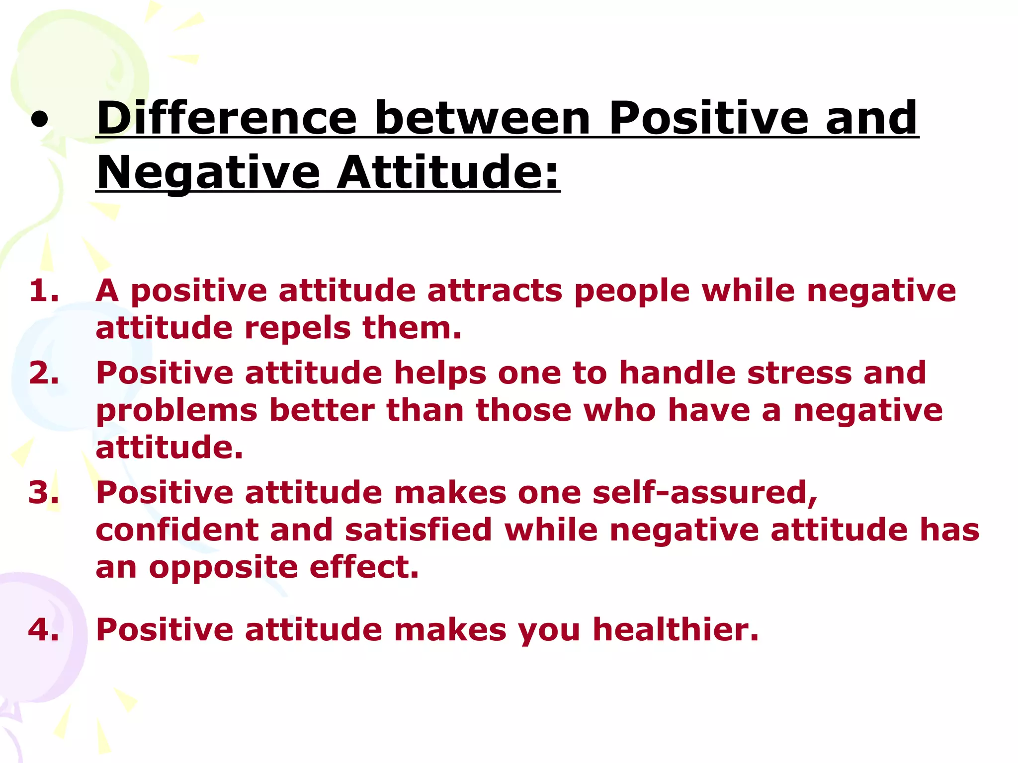 • Difference between Positive and
  Negative Attitude:

1.   A positive attitude attracts people while negative
     attitude repels them.
2.   Positive attitude helps one to handle stress and
     problems better than those who have a negative
     attitude.
3.   Positive attitude makes one self-assured,
     confident and satisfied while negative attitude has
     an opposite effect.

4.   Positive attitude makes you healthier.
 