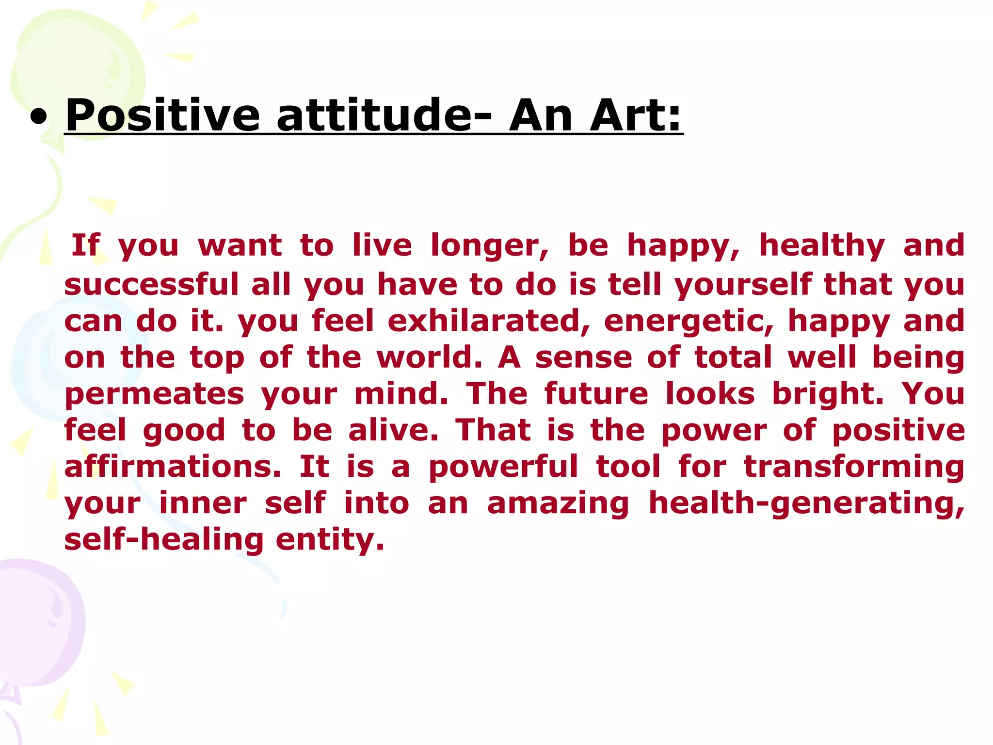 • Positive attitude- An Art:

  If you want to live longer, be happy, healthy and
 successful all you have to do is tell yourself that you
 can do it. you feel exhilarated, energetic, happy and
 on the top of the world. A sense of total well being
 permeates your mind. The future looks bright. You
 feel good to be alive. That is the power of positive
 affirmations. It is a powerful tool for transforming
 your inner self into an amazing health-generating,
 self-healing entity.
 