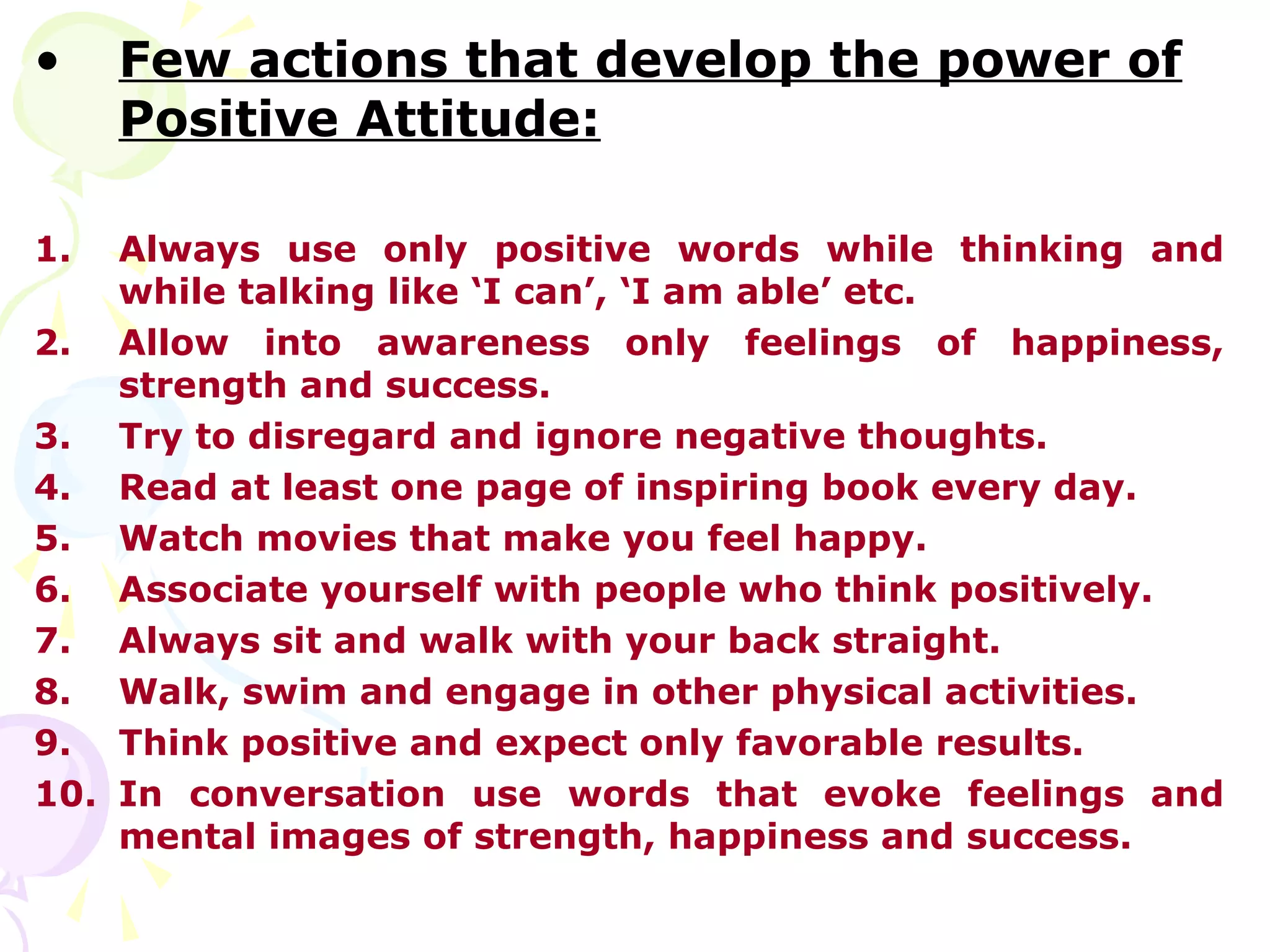 •    Few actions that develop the power of
     Positive Attitude:

1.  Always use only positive words while thinking and
    while talking like ‘I can’, ‘I am able’ etc.
2. Allow into awareness only feelings of happiness,
    strength and success.
3. Try to disregard and ignore negative thoughts.
4. Read at least one page of inspiring book every day.
5. Watch movies that make you feel happy.
6. Associate yourself with people who think positively.
7. Always sit and walk with your back straight.
8. Walk, swim and engage in other physical activities.
9. Think positive and expect only favorable results.
10. In conversation use words that evoke feelings and
    mental images of strength, happiness and success.
 