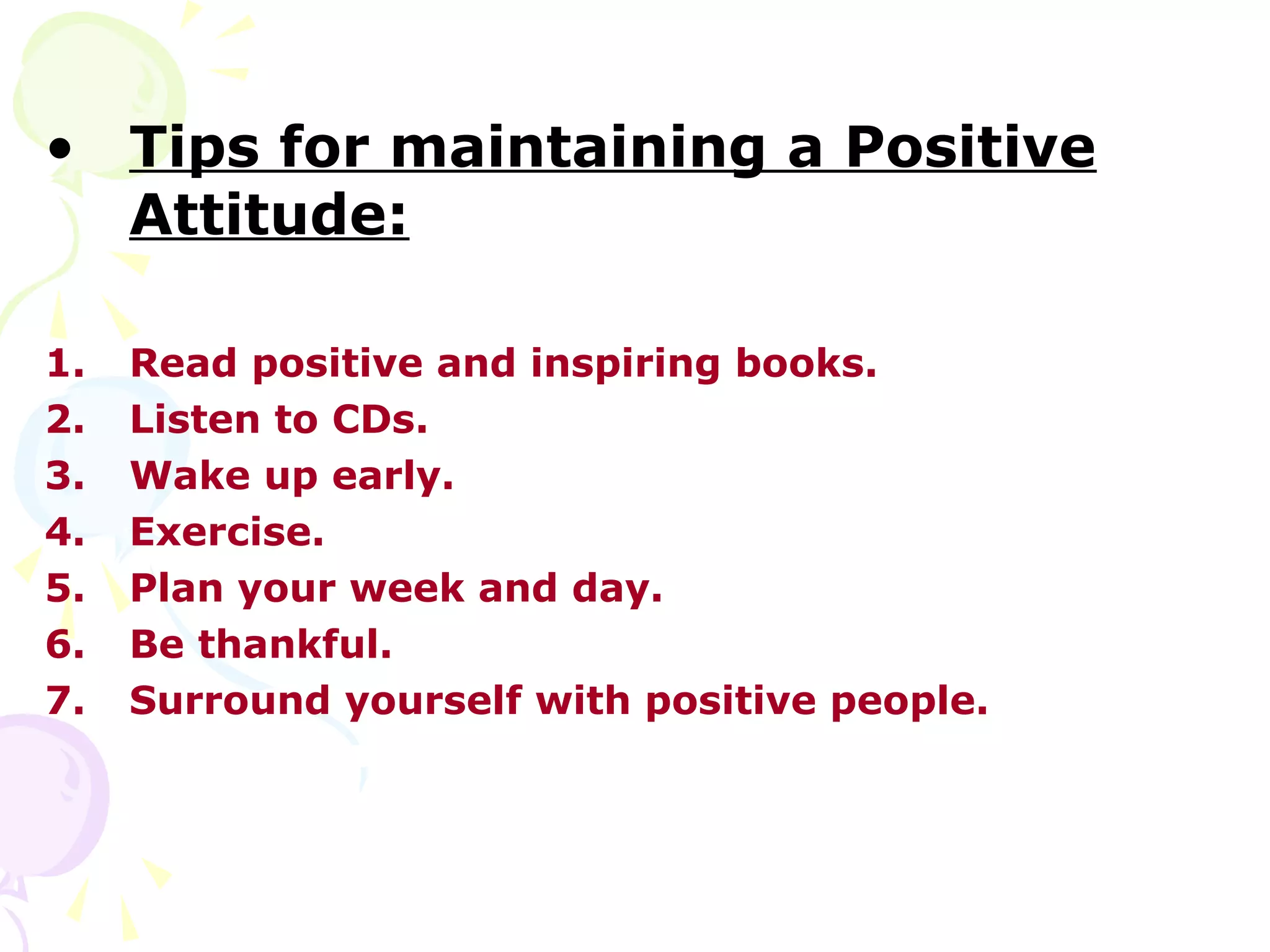 • Tips for maintaining a Positive
  Attitude:

1.   Read positive and inspiring books.
2.   Listen to CDs.
3.   Wake up early.
4.   Exercise.
5.   Plan your week and day.
6.   Be thankful.
7.   Surround yourself with positive people.
 