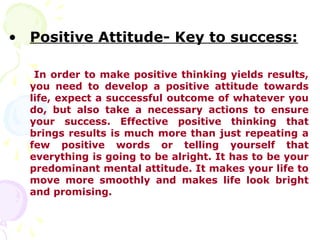• Positive Attitude- Key to success:

   In order to make positive thinking yields results,
  you need to develop a positive attitude towards
  life, expect a successful outcome of whatever you
  do, but also take a necessary actions to ensure
  your success. Effective positive thinking that
  brings results is much more than just repeating a
  few positive words or telling yourself that
  everything is going to be alright. It has to be your
  predominant mental attitude. It makes your life to
  move more smoothly and makes life look bright
  and promising.
 