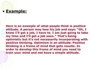 • Example:


 Here is an example of what people think is positive
 attitude. A person may lose his job and says: “Oh, I
 know I’ll get a job, I have to. I am just going to take
 my time and I’ll get a job soon.” That’s being
 optimistic but it’s not necessarily incorporating with
 positive thinking. Optimism is an attitude. Positive
 thinking is a frame of mind that gets results. In
 order to develop this frame of mind you need to
 train your mind and not have a simple attitude.
 