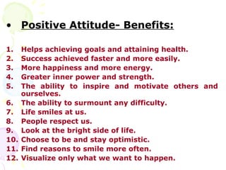 • Positive Attitude- Benefits:

1.  Helps achieving goals and attaining health.
2.  Success achieved faster and more easily.
3.  More happiness and more energy.
4.  Greater inner power and strength.
5.  The ability to inspire and motivate others and
    ourselves.
6. The ability to surmount any difficulty.
7. Life smiles at us.
8. People respect us.
9. Look at the bright side of life.
10. Choose to be and stay optimistic.
11. Find reasons to smile more often.
12. Visualize only what we want to happen.
 