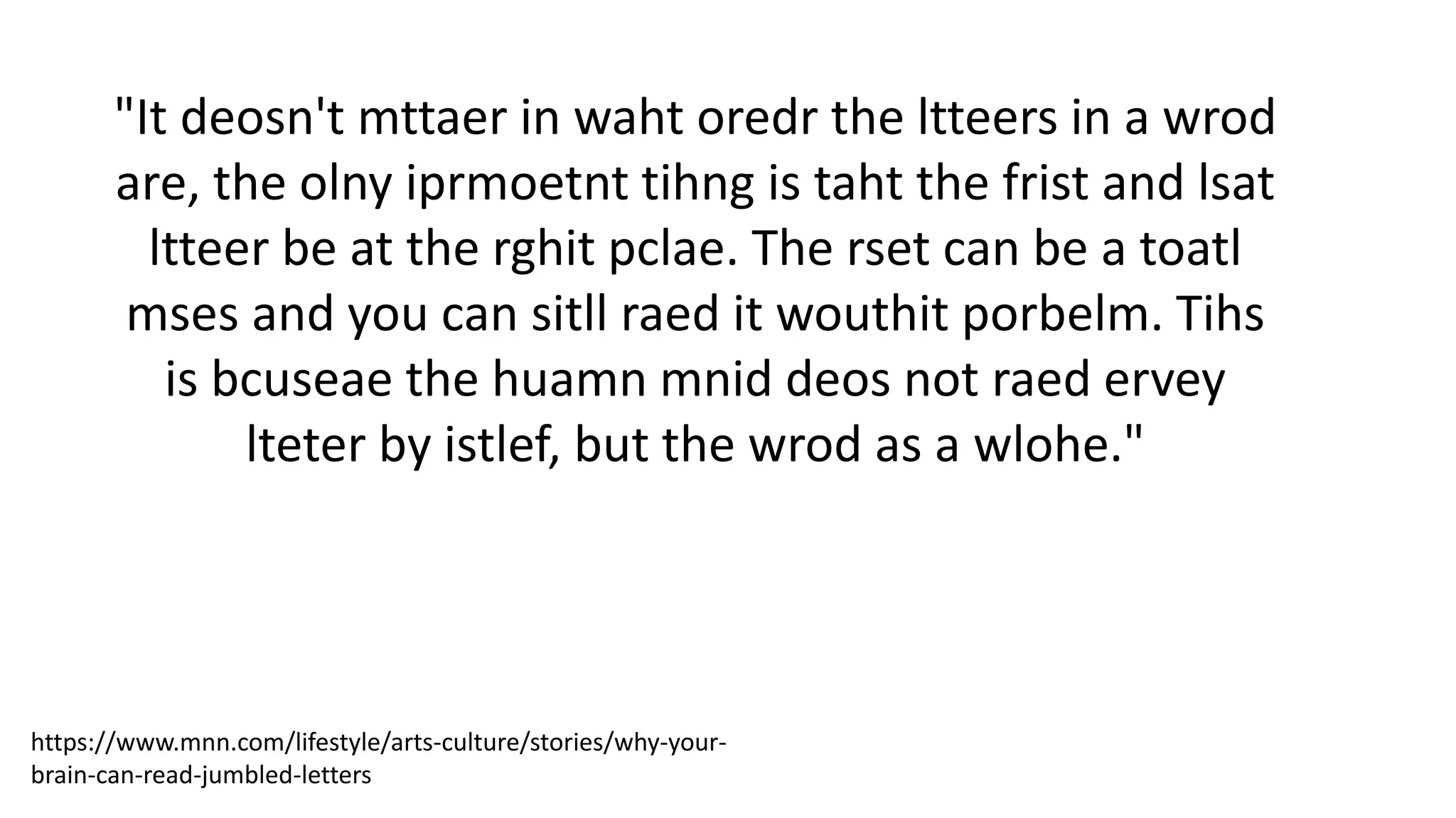 "It deosn't mttaer in waht oredr the ltteers in a wrod
are, the olny iprmoetnt tihng is taht the frist and lsat
ltteer be at the rghit pclae. The rset can be a toatl
mses and you can sitll raed it wouthit porbelm. Tihs
is bcuseae the huamn mnid deos not raed ervey
lteter by istlef, but the wrod as a wlohe."
https://www.mnn.com/lifestyle/arts-culture/stories/why-your-
brain-can-read-jumbled-letters
 