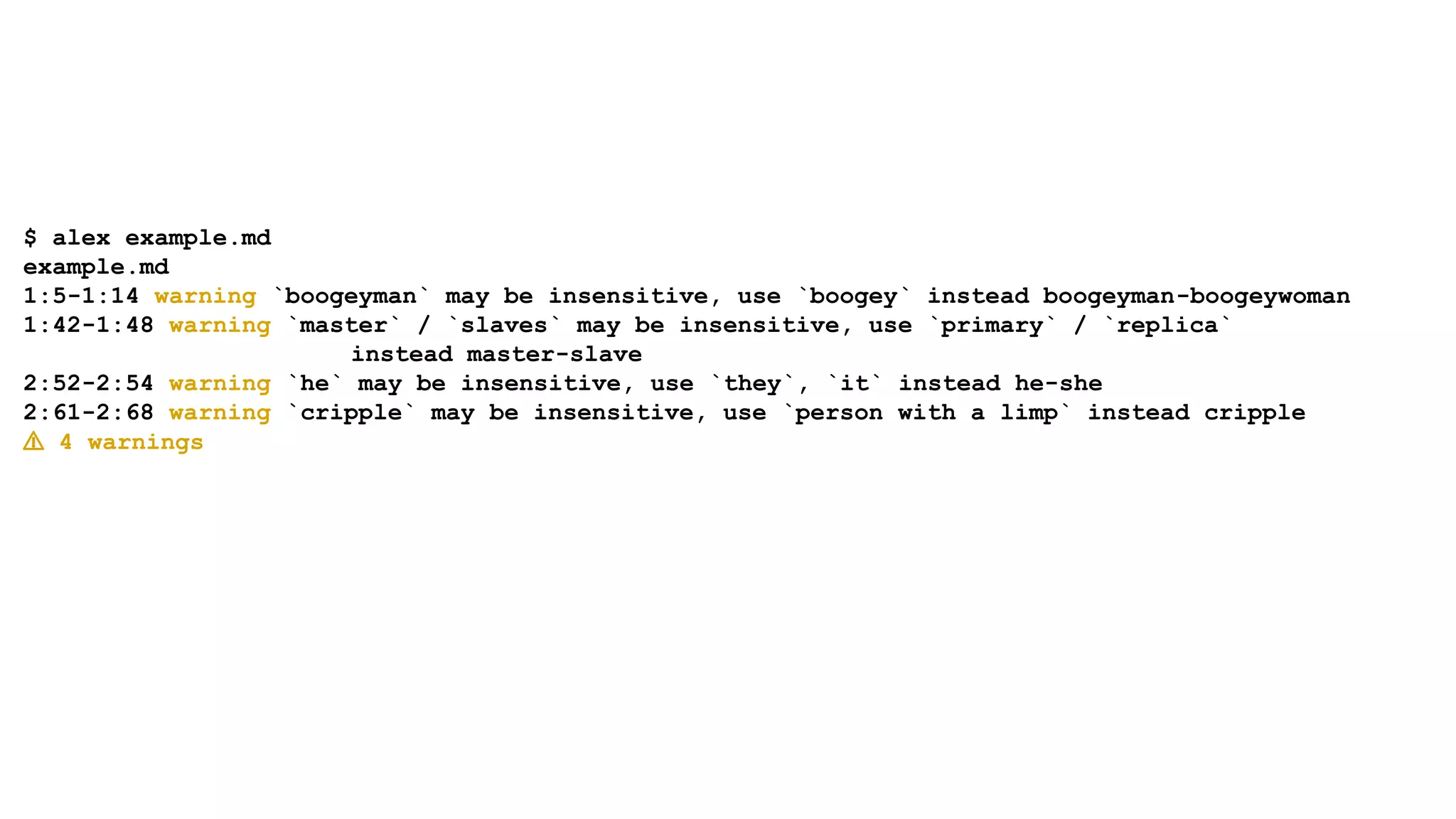$ alex example.md
example.md
1:5-1:14 warning `boogeyman` may be insensitive, use `boogey` instead boogeyman-boogeywoman
1:42-1:48 warning `master` / `slaves` may be insensitive, use `primary` / `replica`
instead master-slave
2:52-2:54 warning `he` may be insensitive, use `they`, `it` instead he-she
2:61-2:68 warning `cripple` may be insensitive, use `person with a limp` instead cripple
⚠ 4 warnings
 