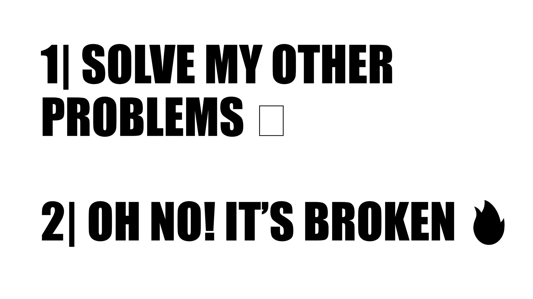 1| SOLVE MY OTHER
PROBLEMS 🤔
2| OH NO! IT’S BROKEN 🔥
 