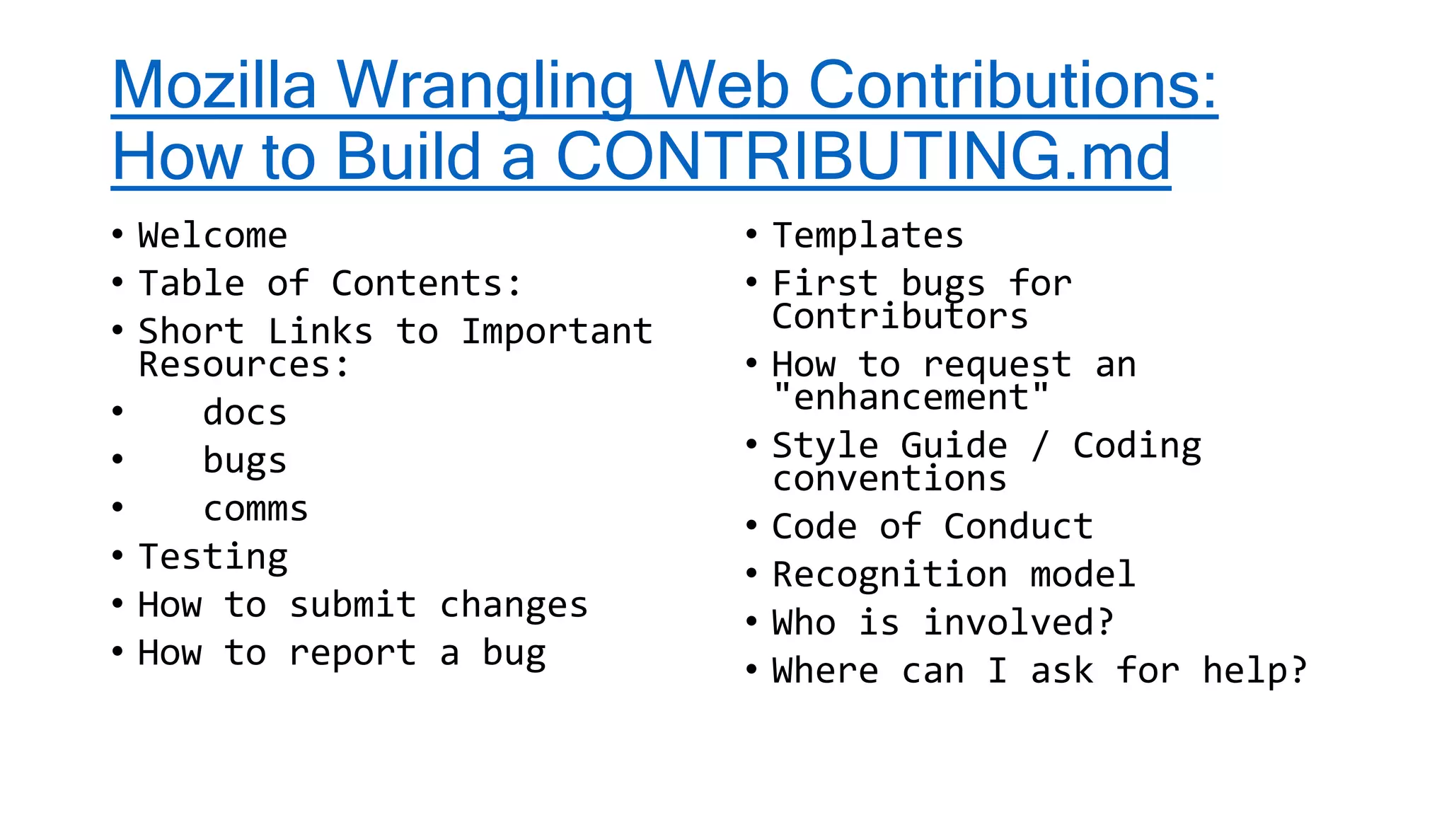 Mozilla Wrangling Web Contributions:
How to Build a CONTRIBUTING.md
• Welcome
• Table of Contents:
• Short Links to Important
Resources:
• docs
• bugs
• comms
• Testing
• How to submit changes
• How to report a bug
• Templates
• First bugs for
Contributors
• How to request an
"enhancement"
• Style Guide / Coding
conventions
• Code of Conduct
• Recognition model
• Who is involved?
• Where can I ask for help?
 
