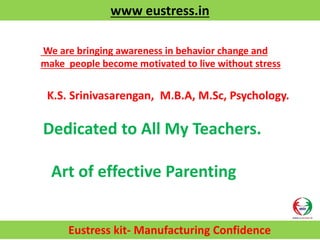 www eustress.in
Eustress kit- Manufacturing Confidence
K.S. Srinivasarengan, M.B.A, M.Sc, Psychology.
Dedicated to All My Teachers.
Art of effective Parenting
We are bringing awareness in behavior change and
make people become motivated to live without stress
 