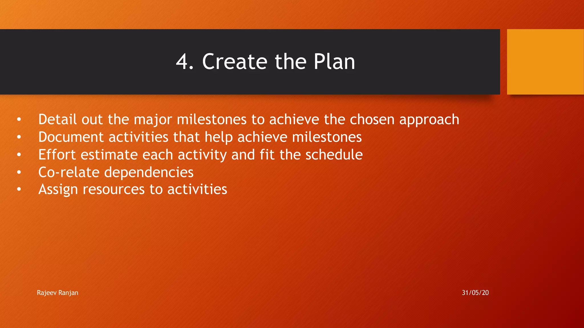 4. Create the Plan
• Detail out the major milestones to achieve the chosen approach
• Document activities that help achieve milestones
• Effort estimate each activity and fit the schedule
• Co-relate dependencies
• Assign resources to activities
Rajeev Ranjan 31/05/20
 