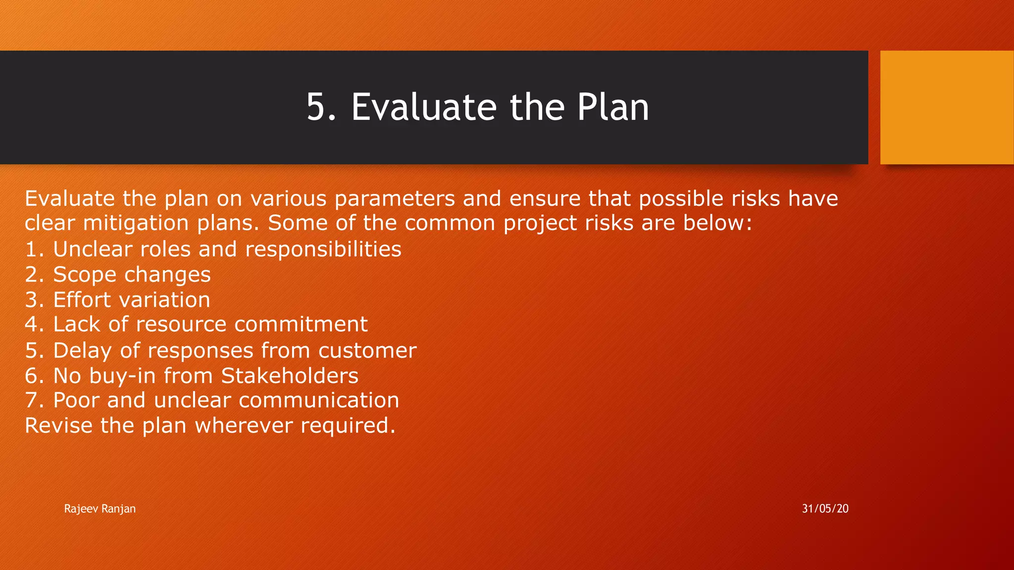 5. Evaluate the Plan
Evaluate the plan on various parameters and ensure that possible risks have
clear mitigation plans. Some of the common project risks are below:
1. Unclear roles and responsibilities
2. Scope changes
3. Effort variation
4. Lack of resource commitment
5. Delay of responses from customer
6. No buy-in from Stakeholders
7. Poor and unclear communication
Revise the plan wherever required.
Rajeev Ranjan 31/05/20
 