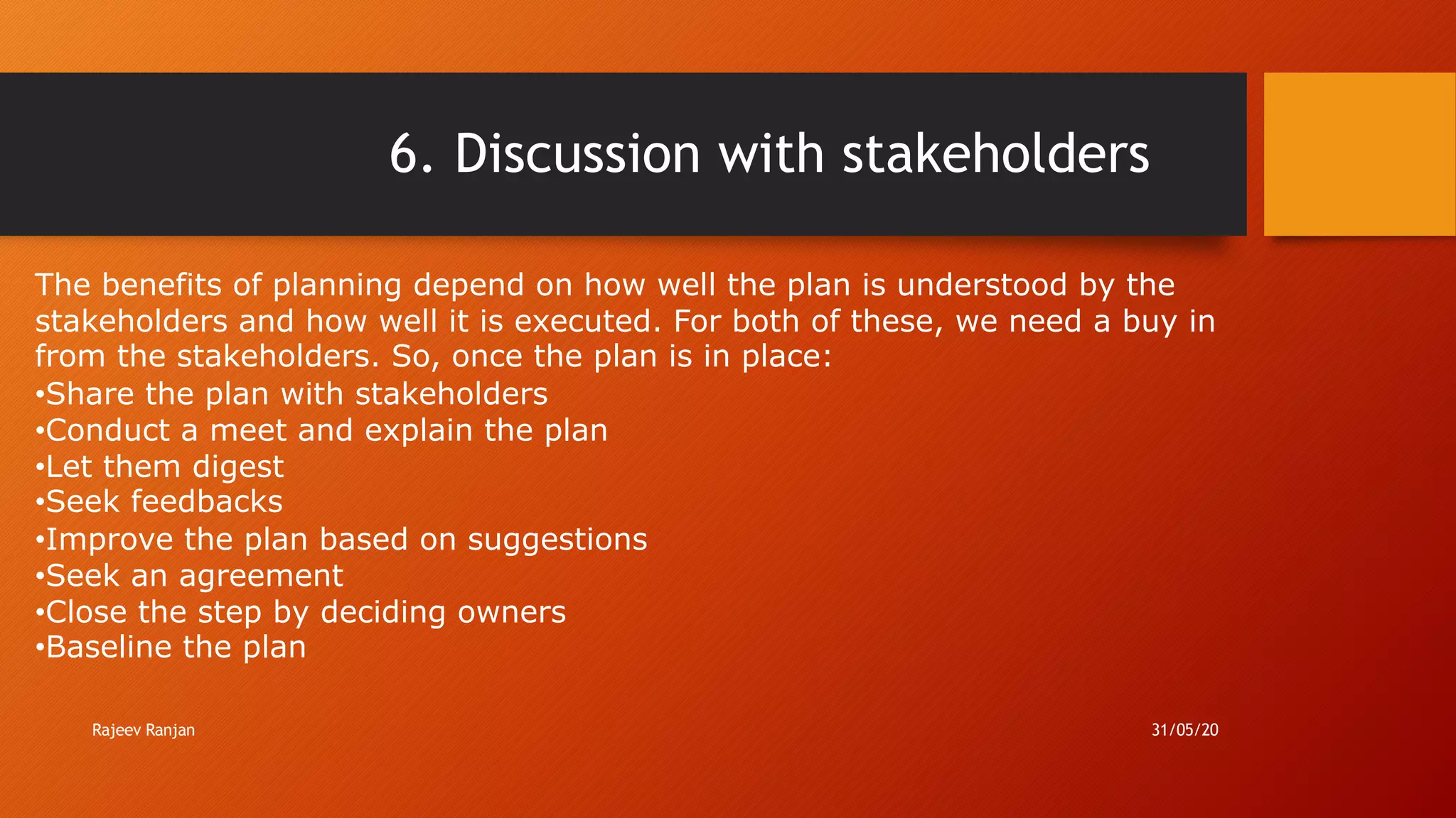 6. Discussion with stakeholders
The benefits of planning depend on how well the plan is understood by the
stakeholders and how well it is executed. For both of these, we need a buy in
from the stakeholders. So, once the plan is in place:
•Share the plan with stakeholders
•Conduct a meet and explain the plan
•Let them digest
•Seek feedbacks
•Improve the plan based on suggestions
•Seek an agreement
•Close the step by deciding owners
•Baseline the plan
Rajeev Ranjan 31/05/20
 
