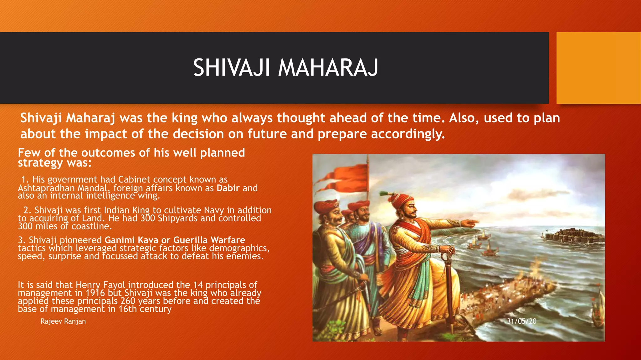 SHIVAJI MAHARAJ
Few of the outcomes of his well planned
strategy was:
1. His government had Cabinet concept known as
Ashtapradhan Mandal, foreign affairs known as Dabir and
also an internal intelligence wing.
2. Shivaji was first Indian King to cultivate Navy in addition
to acquiring of Land. He had 300 Shipyards and controlled
300 miles of coastline.
3. Shivaji pioneered Ganimi Kava or Guerilla Warfare
tactics which leveraged strategic factors like demographics,
speed, surprise and focussed attack to defeat his enemies.
It is said that Henry Fayol introduced the 14 principals of
management in 1916 but Shivaji was the king who already
applied these principals 260 years before and created the
base of management in 16th century
Shivaji Maharaj was the king who always thought ahead of the time. Also, used to plan
about the impact of the decision on future and prepare accordingly.
Rajeev Ranjan 31/05/20
 