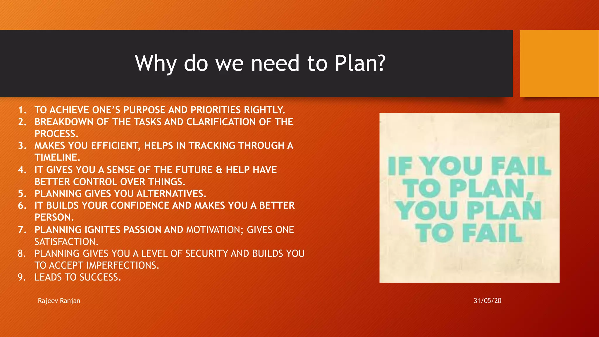 Why do we need to Plan?
1. TO ACHIEVE ONE’S PURPOSE AND PRIORITIES RIGHTLY.
2. BREAKDOWN OF THE TASKS AND CLARIFICATION OF THE
PROCESS.
3. MAKES YOU EFFICIENT, HELPS IN TRACKING THROUGH A
TIMELINE.
4. IT GIVES YOU A SENSE OF THE FUTURE & HELP HAVE
BETTER CONTROL OVER THINGS.
5. PLANNING GIVES YOU ALTERNATIVES.
6. IT BUILDS YOUR CONFIDENCE AND MAKES YOU A BETTER
PERSON.
7. PLANNING IGNITES PASSION AND MOTIVATION; GIVES ONE
SATISFACTION.
8. PLANNING GIVES YOU A LEVEL OF SECURITY AND BUILDS YOU
TO ACCEPT IMPERFECTIONS.
9. LEADS TO SUCCESS.
Rajeev Ranjan 31/05/20
 