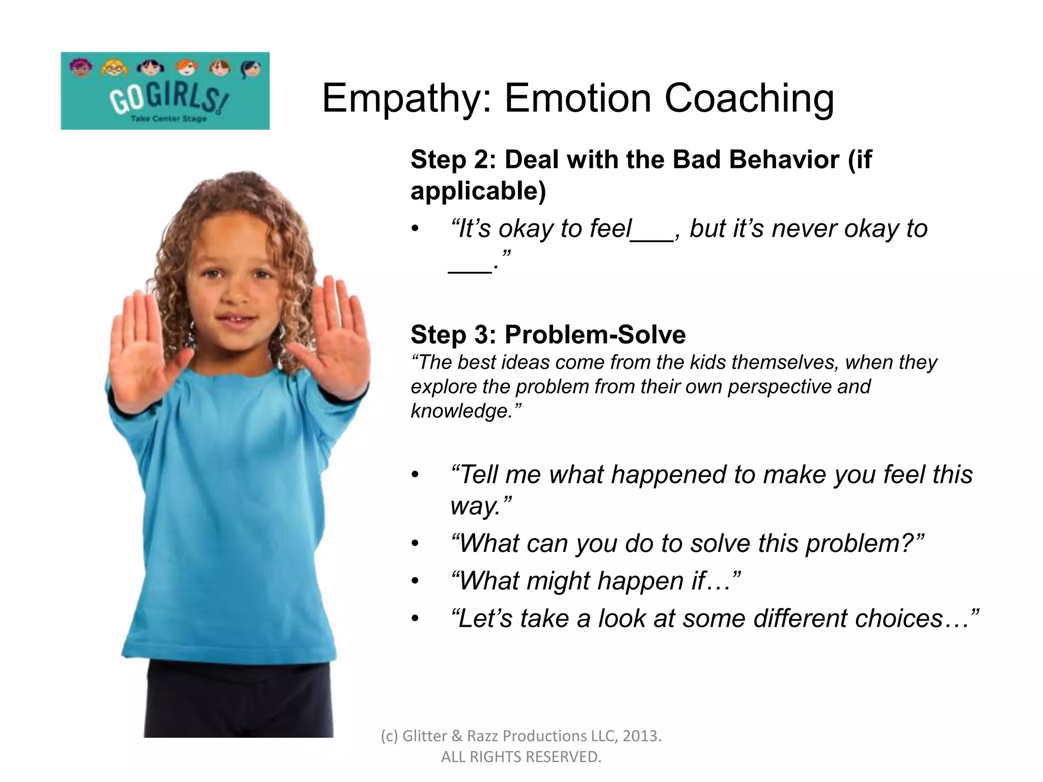 Empathy: Emotion Coaching
      Step 2: Deal with the Bad Behavior (if
      applicable)
      • “It’s okay to feel___, but it’s never okay to
         ___.”

      Step 3: Problem-Solve
      “The best ideas come from the kids themselves, when they
      explore the problem from their own perspective and
      knowledge.”


      •     “Tell me what happened to make you feel this
            way.”
      •     “What can you do to solve this problem?”
      •     “What might happen if…”
      •     “Let’s take a look at some different choices…”



  (c) Glitter & Razz Productions LLC, 2013.
            ALL RIGHTS RESERVED.
 