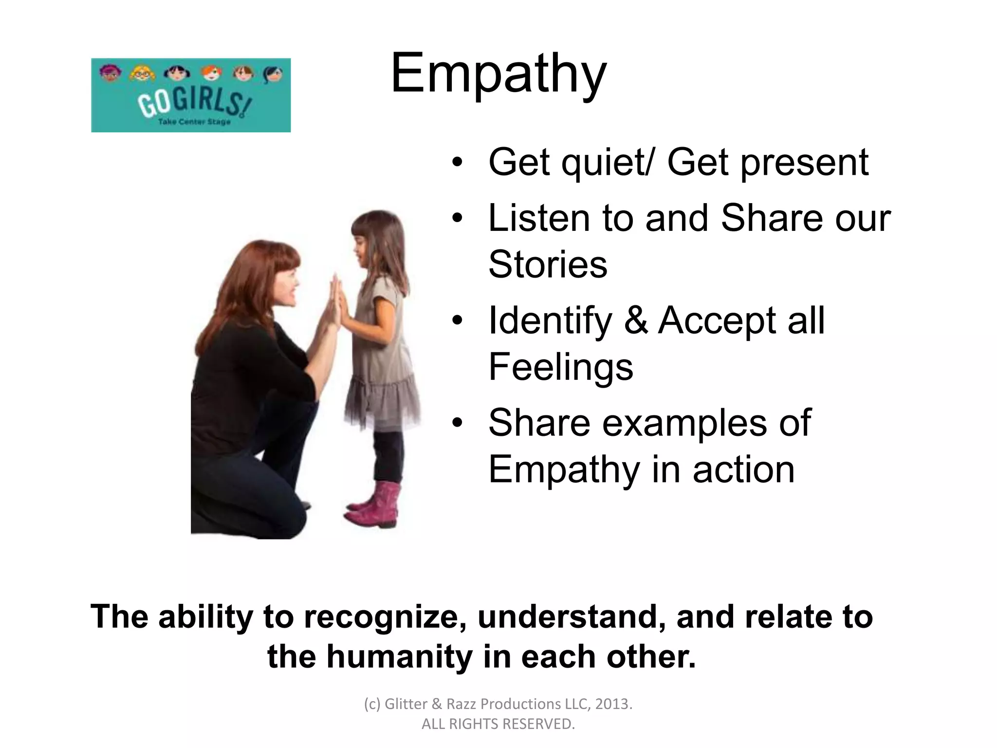 Empathy
                              • Get quiet/ Get present
                              • Listen to and Share our
                                Stories
                              • Identify & Accept all
                                Feelings
                              • Share examples of
                                Empathy in action


The ability to recognize, understand, and relate to
            the humanity in each other.
                 (c) Glitter & Razz Productions LLC, 2013.
                           ALL RIGHTS RESERVED.
 