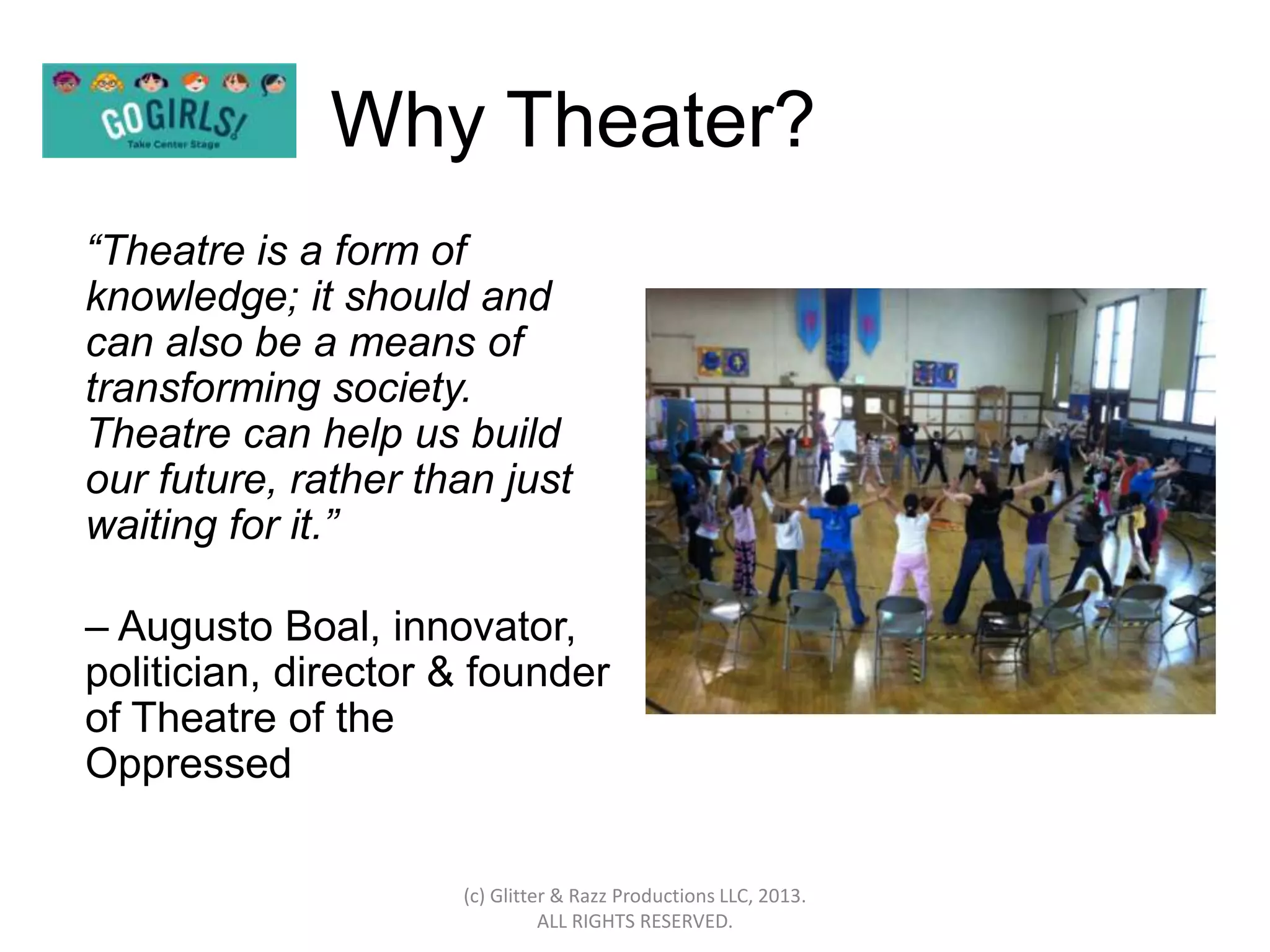 Why Theater?
“Theatre is a form of
knowledge; it should and
can also be a means of
transforming society.
Theatre can help us build
our future, rather than just
waiting for it.”

– Augusto Boal, innovator,
politician, director & founder
of Theatre of the
Oppressed

                     (c) Glitter & Razz Productions LLC, 2013.
                               ALL RIGHTS RESERVED.
 