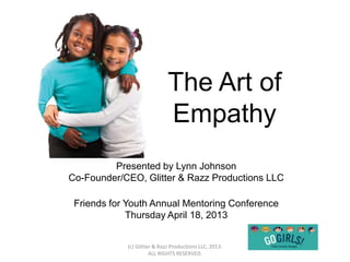 The Art of
                             Empathy
         Presented by Lynn Johnson
Co-Founder/CEO, Glitter & Razz Productions LLC

 Friends for Youth Annual Mentoring Conference
             Thursday April 18, 2013


            (c) Glitter & Razz Productions LLC, 2013.
                      ALL RIGHTS RESERVED.
 