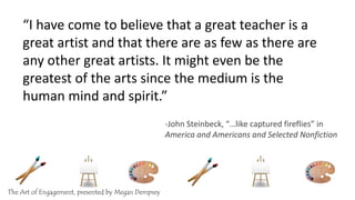 “I have come to believe that a great teacher is a
great artist and that there are as few as there are
any other great artists. It might even be the
greatest of the arts since the medium is the
human mind and spirit.”
-John Steinbeck, “…like captured fireflies” in
America and Americans and Selected Nonfiction
The Art of Engagement, presented by Megan Dempsey
 