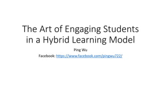 The Art of Engaging Students
in a Hybrid Learning Model
Ping Wu
Facebook: https://www.facebook.com/pingwu722/
 