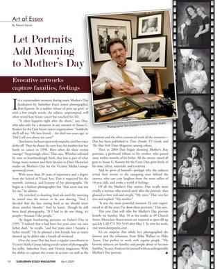 10 SUBURBAN ESSEX MAGAZINE April 2009
I
t’s a transcendent moment during many Mother’s Day
fundraisers by Suburban Essex’s senior photographer,
Dan Epstein. In a sudden release of pent-up grief, or
with a few simple words, the subject, unprompted, will
often reveal how breast cancer has touched her life.
“It often happens right after the shoot,” says Dan,
who asks only for a donation in any amount to Susan G.
Komen for the Cure breast cancer organization. “Suddenly
she’ll tell me, ‘My best friend… she died two years ago’ or
‘Did I tell you about my aunt?”
Danlistens,hisheartopenwithempathy,untilhervoice
drifts oﬀ. Then he shares his own loss; his mother lost her
battle to cancer in 1990. How often do these stories
emerge? “Surprisingly often,” Dan says. Whether softened
by time or heartbreakingly fresh, that loss is part of what
brings many women and their families to Dan’s Montclair
studio on Mother’s Day for the Vicinity Media Group-
sponsored event.
With more than 20 years of experience and a degree
from the School of Visual Arts, Dan is respected for the
warmth, intimacy, and honesty of his photographs. He
began as a fashion photographer but “that scene was not
for me,” he admits.
He switched to shooting food ads until the morning
he stared into the mirror as he was shaving, “And I
decided that the face staring back at me should never
shoot another blender.” And he hasn’t. Though he still
loves food photography, “If I had to do one thing, it’s
people—because I like people.”
He began fundraising portraits on Father’s Day in
1995. “I realized that it had been ﬁve years since my own
father died,” he recalls, “and ﬁve years since I became a
father myself.” He he phoned a few friends, but so many
showed up he didn’t take a breath all weekend.
Over the years Dan has been a regular contributor to
VicinityMediaGroup,takingawidevarietyofphotographs
for inBiz, Suburban Essex, and Vicinity magazines. With
his ability to capture the events in action—as well as the
emotions and the often unnoticed truth of the moment—
Dan has been published in Time, Parade, TV Guide, and
The New York Times Magazine, among others.
Then in 2004 Dan began shooting Mother’s Day
portraits, a profound tribute to his mother, who passed
away within months of his father. All the money raised all
goes to Susan G. Komen for the Cure; Dan gives freely of
his time, talent, materials, and creativity.
And he gives of himself—perhaps why the subjects
reveal their stories to the easygoing man behind the
camera, who can coax laughter from the most sullen of
14 year olds, and evoke a world of feelings.
Of all the Mother’s Day stories, Dan recalls most
vividly a woman who waited until after the portrait, then
glanced at him and said simply, “My sister.” Dan met her
eyes and replied: “My mother.”
“It was the most powerful moment I’d ever experi-
enced in all the years I’ve done these portraits,” Dan says.
This year Dan will oﬀer his Mother’s Day portrait
beneﬁt on Sunday, May 10 at his studio at 49 Church
Street, Montclair. Reservations are required as spots ﬁll up
quickly. Call 973-783-5149 after May 1.To view his work,
visit www.danepstein.com.
It’s no surprise that while he’s photographed the
famous and the infamous, from Mike Wallace to Mike
Tyson, Dan prefers to work with regular people. “My
favorite subjects are families and people about to become
families,”hesays.Findoutforyourselfwithanunforgettable
Mother’s Day portrait. 
Let Portraits
Add Meaning
to Mother’s Day
Evocative artworks
capture families, feelings
Art of Essex
By Naomi Kenan
t’s a transcendent moment during many Mother’s Day
senior photographer,
Dan Epstein. In a sudden release of pent-up grief, or
with a few simple words, the subject, unprompted, will
often reveal how breast cancer has touched her life.
“It often happens right after the shoot,” says Dan,
who asks only for a donation in any amount to Susan G.
Komen for the Cure breast cancer organization. “Suddenly
to Mother’s Day
capture families, feelings
Photographer Dan Epstein in his Montclair studio
 