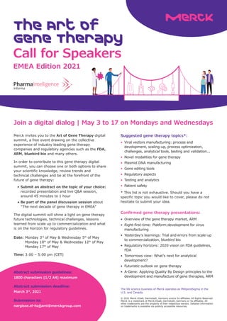 Call for Speakers
The Art of
Gene Therapy
Join a digital dialog | May 3 to 17 on Mondays and Wednesdays
© 2021 Merck KGaA, Darmstadt, Germany and/or its affiliates. All Rights Reserved.
Merck is a trademark of Merck KGaA, Darmstadt, Germany or its affiliates. All
other trademarks are the property of their respective owners. Detailed information
on trademarks is available via publicly accessible resources.
Merck invites you to the Art of Gene Therapy digital
summit, a free event drawing on the collective
experience of industry leading gene therapy
companies and regulatory agencies such as the FDA,
ARM, bluebird bio and many others.
In order to contribute to this gene therapy digital
summit, you can choose one or both options to share
your scientific knowledge, review trends and
technical challenges and be at the forefront of the
future of gene therapy:
•	Submit an abstract on the topic of your choice:
		
recorded presentation and live Q&A session, 	
		 around 45 minutes to 1 hour
	
•	Be part of the panel discussion session about
		 “The next decade of gene therapy in EMEA”
The digital summit will shine a light on gene therapy
future technologies, technical challenges, lessons
learned from scale up to commercialization and what
is on the horizon for regulatory guidelines.
EMEA Edition 2021
The life science business of Merck operates as MilliporeSigma in the
U.S. and Canada.
Date:	Monday 3rd
of May & Wednesday 5th
of May
	 Monday 10th
of May & Wednesday 12th
of May
	 Monday 17th
of May
Time:	3:00 – 5:00 pm (CET)
Abstract submission guidelines:
1800 characters (1/2 A4) maximum
Abstract submission deadline:
March 3rd
, 2021
Submission to:
nargisse.el-hajjami@merckgroup.com
Confirmed gene therapy presentations:
•	 Overview of the gene therapy market, ARM
•	 Right-first-time: Platform development for virus 	
	manufacturing
•	 Yesterday’s learnings: Trial and errors from scale-up 	
	 to commercialization, bluebird bio
•	 Regulatory horizons: 2020 vision on FDA guidelines, 	
	FDA
•	 Tomorrows view: What’s next for analytical 		
	development?
•	 Futuristic outlook on gene therapy
•	 A-Gene: Applying Quality By Design principles to the 	
	 development and manufacture of gene therapies, ARM
Suggested gene therapy topics*:
•	 Viral vectors manufacturing: process and 		
	 development, scaling-up, process optimization, 	
	 challenges, analytical tools, testing and validation...
•	 Novel modalities for gene therapy
•	 Plasmid DNA manufacturing
•	 Gene editing tools
•	 Regulatory aspects
•	 Testing and analytics
•	 Patient safety
* This list is not exhaustive. Should you have a
specific topic you would like to cover, please do not
hesitate to submit your idea.
 