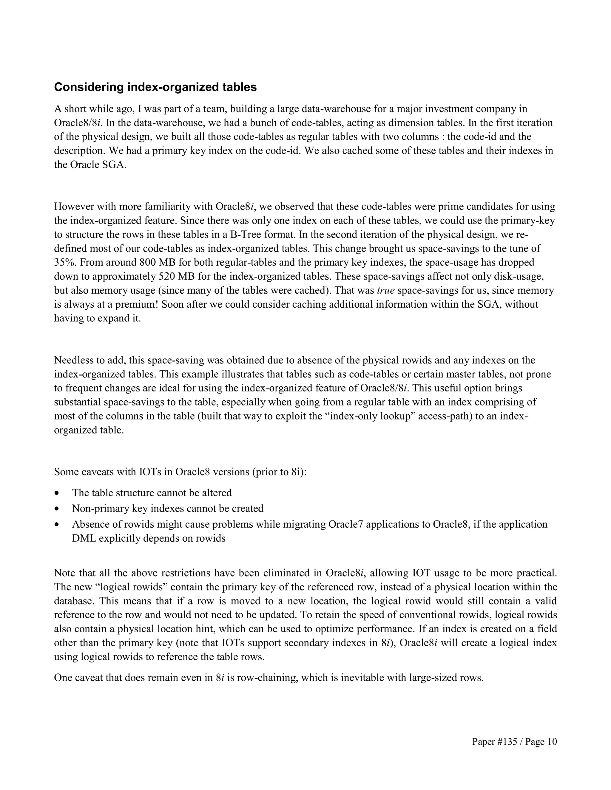 Considering index-organized tables 
A short while ago, I was part of a team, building a large data-warehouse for a major investment company in 
Oracle8/8i. In the data-warehouse, we had a bunch of code-tables, acting as dimension tables. In the first iteration 
of the physical design, we built all those code-tables as regular tables with two columns : the code-id and the 
description. We had a primary key index on the code-id. We also cached some of these tables and their indexes in 
the Oracle SGA. 
However with more familiarity with Oracle8i, we observed that these code-tables were prime candidates for using 
the index-organized feature. Since there was only one index on each of these tables, we could use the primary-key 
to structure the rows in these tables in a B-Tree format. In the second iteration of the physical design, we re-defined 
most of our code-tables as index-organized tables. This change brought us space-savings to the tune of 
35%. From around 800 MB for both regular-tables and the primary key indexes, the space-usage has dropped 
down to approximately 520 MB for the index-organized tables. These space-savings affect not only disk-usage, 
but also memory usage (since many of the tables were cached). That was true space-savings for us, since memory 
is always at a premium! Soon after we could consider caching additional information within the SGA, without 
having to expand it. 
Needless to add, this space-saving was obtained due to absence of the physical rowids and any indexes on the 
index-organized tables. This example illustrates that tables such as code-tables or certain master tables, not prone 
to frequent changes are ideal for using the index-organized feature of Oracle8/8i. This useful option brings 
substantial space-savings to the table, especially when going from a regular table with an index comprising of 
most of the columns in the table (built that way to exploit the “index-only lookup” access-path) to an index-organized 
Paper #135 / Page 10 
table. 
Some caveats with IOTs in Oracle8 versions (prior to 8i): 
· The table structure cannot be altered 
· Non-primary key indexes cannot be created 
· Absence of rowids might cause problems while migrating Oracle7 applications to Oracle8, if the application 
DML explicitly depends on rowids 
Note that all the above restrictions have been eliminated in Oracle8i, allowing IOT usage to be more practical. 
The new “logical rowids” contain the primary key of the referenced row, instead of a physical location within the 
database. This means that if a row is moved to a new location, the logical rowid would still contain a valid 
reference to the row and would not need to be updated. To retain the speed of conventional rowids, logical rowids 
also contain a physical location hint, which can be used to optimize performance. If an index is created on a field 
other than the primary key (note that IOTs support secondary indexes in 8i), Oracle8i will create a logical index 
using logical rowids to reference the table rows. 
One caveat that does remain even in 8i is row-chaining, which is inevitable with large-sized rows. 
 