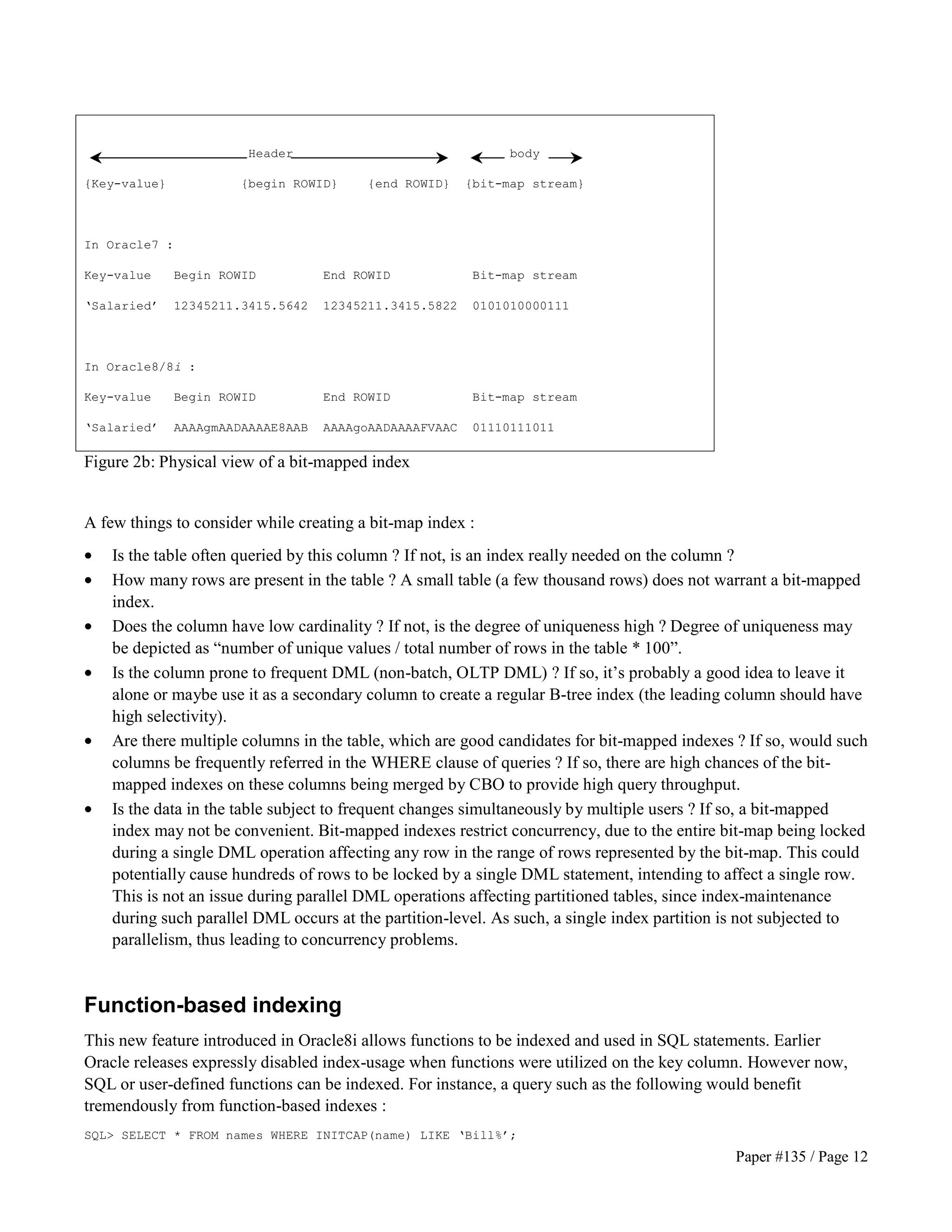 Paper #135 / Page 12 
Header body 
{Key-value} {begin ROWID} {end ROWID} {bit-map stream} 
In Oracle7 : 
Key-value Begin ROWID End ROWID Bit-map stream 
‘Salaried’ 12345211.3415.5642 12345211.3415.5822 0101010000111 
In Oracle8/8i : 
Key-value Begin ROWID End ROWID Bit-map stream 
‘Salaried’ AAAAgmAADAAAAE8AAB AAAAgoAADAAAAFVAAC 01110111011 
Figure 2b: Physical view of a bit-mapped index 
A few things to consider while creating a bit-map index : 
· Is the table often queried by this column ? If not, is an index really needed on the column ? 
· How many rows are present in the table ? A small table (a few thousand rows) does not warrant a bit-mapped 
index. 
· Does the column have low cardinality ? If not, is the degree of uniqueness high ? Degree of uniqueness may 
be depicted as “number of unique values / total number of rows in the table * 100”. 
· Is the column prone to frequent DML (non-batch, OLTP DML) ? If so, it’s probably a good idea to leave it 
alone or maybe use it as a secondary column to create a regular B-tree index (the leading column should have 
high selectivity). 
· Are there multiple columns in the table, which are good candidates for bit-mapped indexes ? If so, would such 
columns be frequently referred in the WHERE clause of queries ? If so, there are high chances of the bit-mapped 
indexes on these columns being merged by CBO to provide high query throughput. 
· Is the data in the table subject to frequent changes simultaneously by multiple users ? If so, a bit-mapped 
index may not be convenient. Bit-mapped indexes restrict concurrency, due to the entire bit-map being locked 
during a single DML operation affecting any row in the range of rows represented by the bit-map. This could 
potentially cause hundreds of rows to be locked by a single DML statement, intending to affect a single row. 
This is not an issue during parallel DML operations affecting partitioned tables, since index-maintenance 
during such parallel DML occurs at the partition-level. As such, a single index partition is not subjected to 
parallelism, thus leading to concurrency problems. 
Function-based indexing 
This new feature introduced in Oracle8i allows functions to be indexed and used in SQL statements. Earlier 
Oracle releases expressly disabled index-usage when functions were utilized on the key column. However now, 
SQL or user-defined functions can be indexed. For instance, a query such as the following would benefit 
tremendously from function-based indexes : 
SQL SELECT * FROM names WHERE INITCAP(name) LIKE ‘Bill%’; 
 
