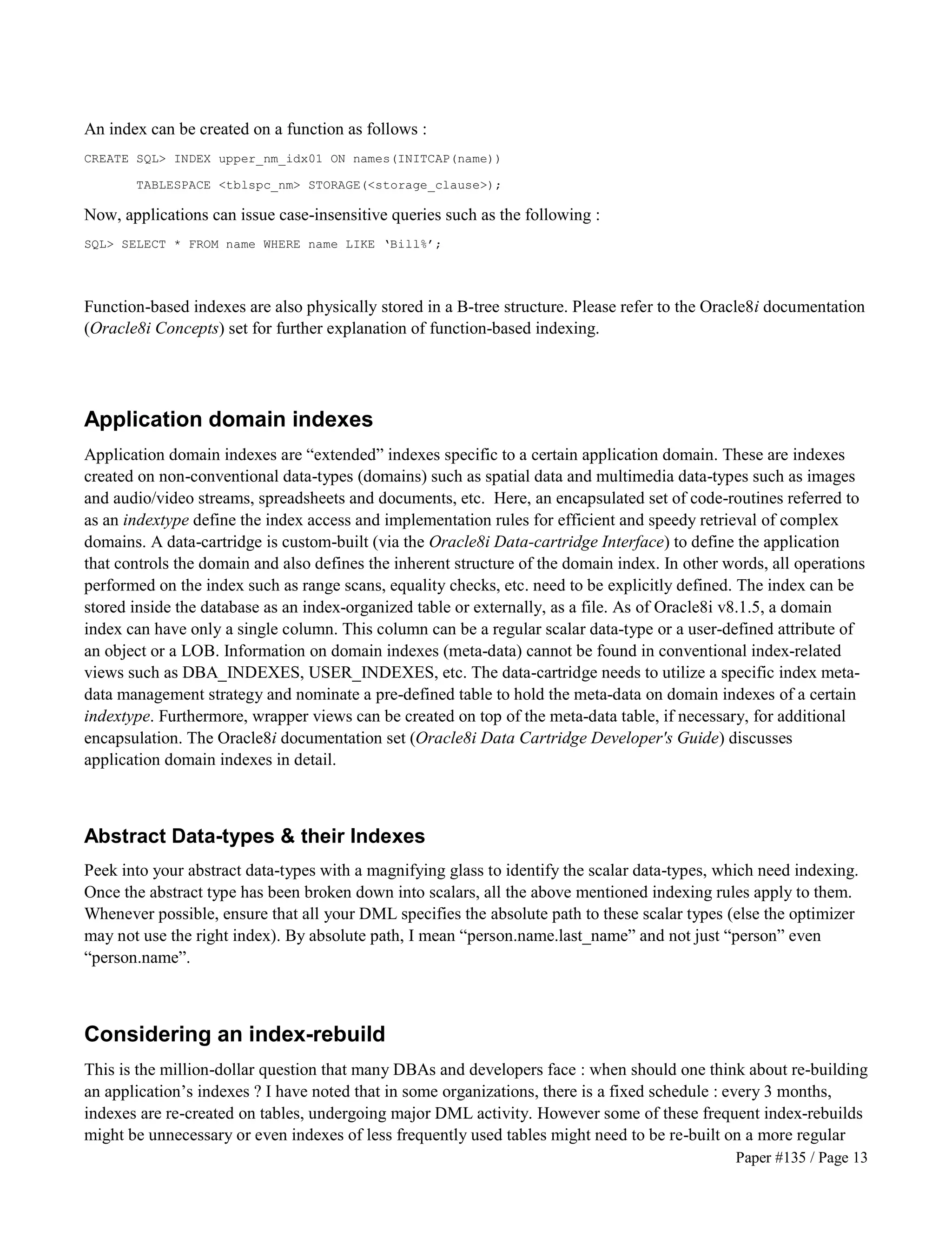 Paper #135 / Page 13 
An index can be created on a function as follows : 
CREATE SQL INDEX upper_nm_idx01 ON names(INITCAP(name)) 
TABLESPACE tblspc_nm STORAGE(storage_clause); 
Now, applications can issue case-insensitive queries such as the following : 
SQL SELECT * FROM name WHERE name LIKE ‘Bill%’; 
Function-based indexes are also physically stored in a B-tree structure. Please refer to the Oracle8i documentation 
(Oracle8i Concepts) set for further explanation of function-based indexing. 
Application domain indexes 
Application domain indexes are “extended” indexes specific to a certain application domain. These are indexes 
created on non-conventional data-types (domains) such as spatial data and multimedia data-types such as images 
and audio/video streams, spreadsheets and documents, etc. Here, an encapsulated set of code-routines referred to 
as an indextype define the index access and implementation rules for efficient and speedy retrieval of complex 
domains. A data-cartridge is custom-built (via the Oracle8i Data-cartridge Interface) to define the application 
that controls the domain and also defines the inherent structure of the domain index. In other words, all operations 
performed on the index such as range scans, equality checks, etc. need to be explicitly defined. The index can be 
stored inside the database as an index-organized table or externally, as a file. As of Oracle8i v8.1.5, a domain 
index can have only a single column. This column can be a regular scalar data-type or a user-defined attribute of 
an object or a LOB. Information on domain indexes (meta-data) cannot be found in conventional index-related 
views such as DBA_INDEXES, USER_INDEXES, etc. The data-cartridge needs to utilize a specific index meta-data 
management strategy and nominate a pre-defined table to hold the meta-data on domain indexes of a certain 
indextype. Furthermore, wrapper views can be created on top of the meta-data table, if necessary, for additional 
encapsulation. The Oracle8i documentation set (Oracle8i Data Cartridge Developer's Guide) discusses 
application domain indexes in detail. 
Abstract Data-types  their Indexes 
Peek into your abstract data-types with a magnifying glass to identify the scalar data-types, which need indexing. 
Once the abstract type has been broken down into scalars, all the above mentioned indexing rules apply to them. 
Whenever possible, ensure that all your DML specifies the absolute path to these scalar types (else the optimizer 
may not use the right index). By absolute path, I mean “person.name.last_name” and not just “person” even 
“person.name”. 
Considering an index-rebuild 
This is the million-dollar question that many DBAs and developers face : when should one think about re-building 
an application’s indexes ? I have noted that in some organizations, there is a fixed schedule : every 3 months, 
indexes are re-created on tables, undergoing major DML activity. However some of these frequent index-rebuilds 
might be unnecessary or even indexes of less frequently used tables might need to be re-built on a more regular 
 