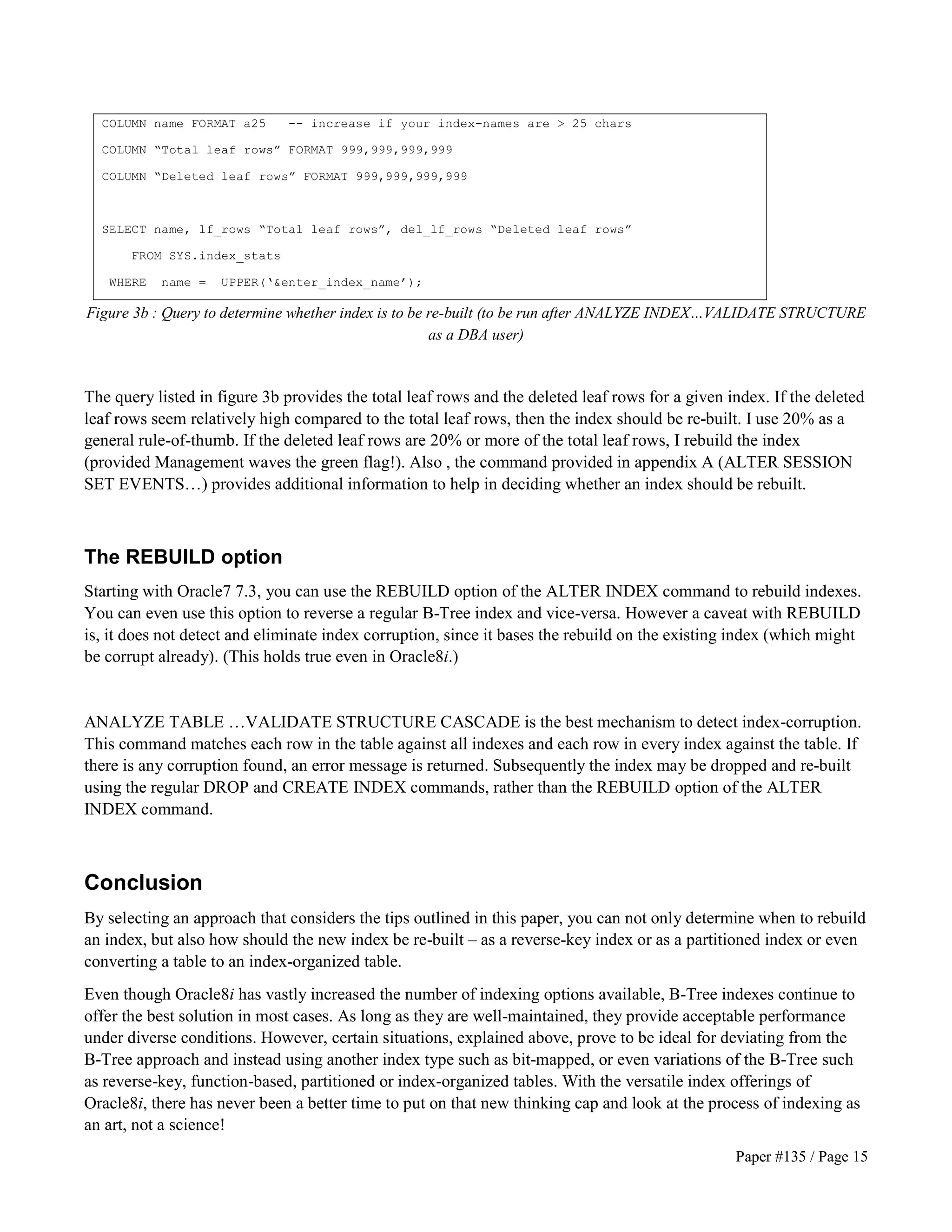 Paper #135 / Page 15 
COLUMN name FORMAT a25 -- increase if your index-names are  25 chars 
COLUMN “Total leaf rows” FORMAT 999,999,999,999 
COLUMN “Deleted leaf rows” FORMAT 999,999,999,999 
SELECT name, lf_rows “Total leaf rows”, del_lf_rows “Deleted leaf rows” 
FROM SYS.index_stats 
WHERE name = UPPER(‘enter_index_name’); 
Figure 3b : Query to determine whether index is to be re-built (to be run after ANALYZE INDEX…VALIDATE STRUCTURE 
as a DBA user) 
The query listed in figure 3b provides the total leaf rows and the deleted leaf rows for a given index. If the deleted 
leaf rows seem relatively high compared to the total leaf rows, then the index should be re-built. I use 20% as a 
general rule-of-thumb. If the deleted leaf rows are 20% or more of the total leaf rows, I rebuild the index 
(provided Management waves the green flag!). Also , the command provided in appendix A (ALTER SESSION 
SET EVENTS…) provides additional information to help in deciding whether an index should be rebuilt. 
The REBUILD option 
Starting with Oracle7 7.3, you can use the REBUILD option of the ALTER INDEX command to rebuild indexes. 
You can even use this option to reverse a regular B-Tree index and vice-versa. However a caveat with REBUILD 
is, it does not detect and eliminate index corruption, since it bases the rebuild on the existing index (which might 
be corrupt already). (This holds true even in Oracle8i.) 
ANALYZE TABLE …VALIDATE STRUCTURE CASCADE is the best mechanism to detect index-corruption. 
This command matches each row in the table against all indexes and each row in every index against the table. If 
there is any corruption found, an error message is returned. Subsequently the index may be dropped and re-built 
using the regular DROP and CREATE INDEX commands, rather than the REBUILD option of the ALTER 
INDEX command. 
Conclusion 
By selecting an approach that considers the tips outlined in this paper, you can not only determine when to rebuild 
an index, but also how should the new index be re-built – as a reverse-key index or as a partitioned index or even 
converting a table to an index-organized table. 
Even though Oracle8i has vastly increased the number of indexing options available, B-Tree indexes continue to 
offer the best solution in most cases. As long as they are well-maintained, they provide acceptable performance 
under diverse conditions. However, certain situations, explained above, prove to be ideal for deviating from the 
B-Tree approach and instead using another index type such as bit-mapped, or even variations of the B-Tree such 
as reverse-key, function-based, partitioned or index-organized tables. With the versatile index offerings of 
Oracle8i, there has never been a better time to put on that new thinking cap and look at the process of indexing as 
an art, not a science! 
 
