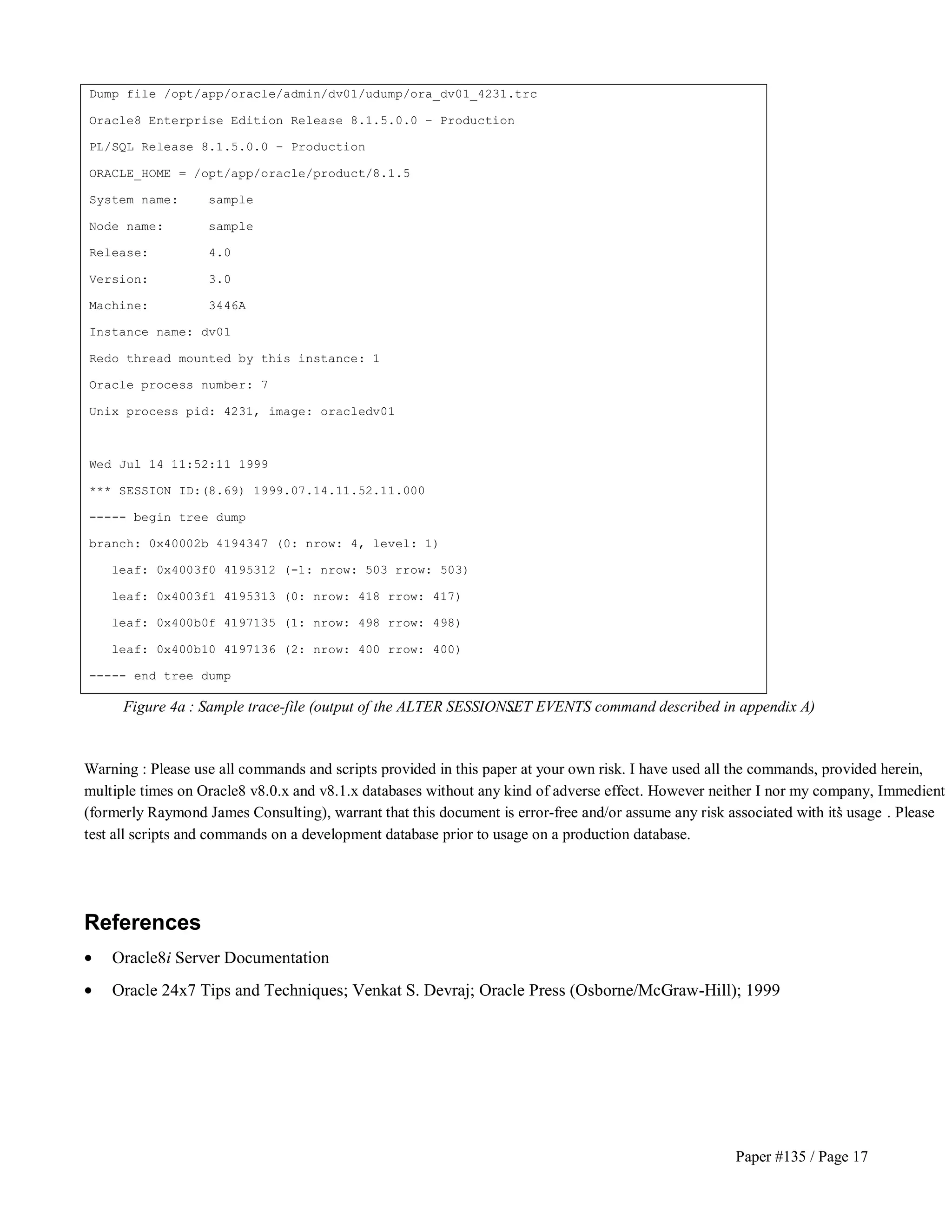 Paper #135 / Page 17 
Dump file /opt/app/oracle/admin/dv01/udump/ora_dv01_4231.trc 
Oracle8 Enterprise Edition Release 8.1.5.0.0 – Production 
PL/SQL Release 8.1.5.0.0 – Production 
ORACLE_HOME = /opt/app/oracle/product/8.1.5 
System name: sample 
Node name: sample 
Release: 4.0 
Version: 3.0 
Machine: 3446A 
Instance name: dv01 
Redo thread mounted by this instance: 1 
Oracle process number: 7 
Unix process pid: 4231, image: oracledv01 
Wed Jul 14 11:52:11 1999 
*** SESSION ID:(8.69) 1999.07.14.11.52.11.000 
----- begin tree dump 
branch: 0x40002b 4194347 (0: nrow: 4, level: 1) 
leaf: 0x4003f0 4195312 (-1: nrow: 503 rrow: 503) 
leaf: 0x4003f1 4195313 (0: nrow: 418 rrow: 417) 
leaf: 0x400b0f 4197135 (1: nrow: 498 rrow: 498) 
leaf: 0x400b10 4197136 (2: nrow: 400 rrow: 400) 
----- end tree dump 
Figure 4a : Sample trace-file (output of the ALTER SESSION…SET EVENTS command described in appendix A) 
Warning : Please use all commands and scripts provided in this paper at your own risk. I have used all the commands, provided herein, 
multiple times on Oracle8 v8.0.x and v8.1.x databases without any kind of adverse effect. However neither I nor my company, Immedient 
(formerly Raymond James Consulting), warrant that this document is error-free and/or assume any risk associated with it’s usage . Please 
test all scripts and commands on a development database prior to usage on a production database. 
References 
· Oracle8i Server Documentation 
· Oracle 24x7 Tips and Techniques; Venkat S. Devraj; Oracle Press (Osborne/McGraw-Hill); 1999 
