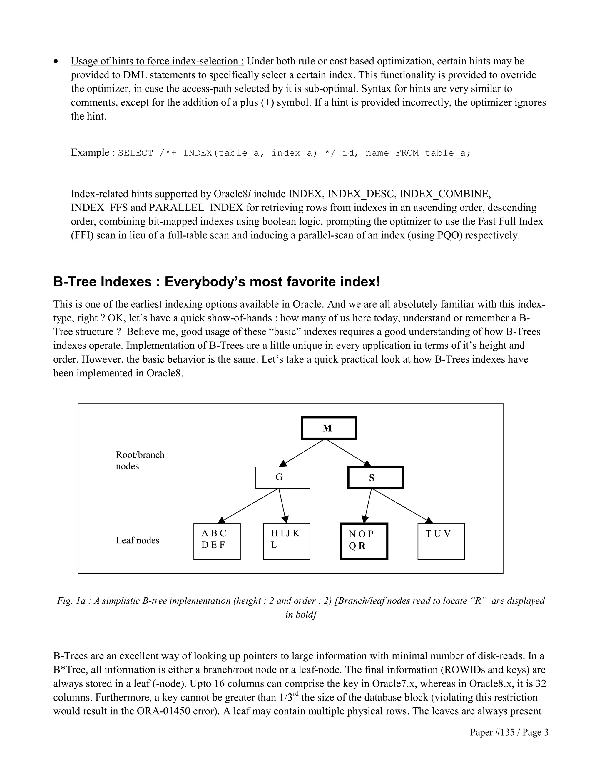 · Usage of hints to force index-selection : Under both rule or cost based optimization, certain hints may be 
provided to DML statements to specifically select a certain index. This functionality is provided to override 
the optimizer, in case the access-path selected by it is sub-optimal. Syntax for hints are very similar to 
comments, except for the addition of a plus (+) symbol. If a hint is provided incorrectly, the optimizer ignores 
the hint. 
Example : SELECT /*+ INDEX(table_a, index_a) */ id, name FROM table_a; 
Index-related hints supported by Oracle8i include INDEX, INDEX_DESC, INDEX_COMBINE, 
INDEX_FFS and PARALLEL_INDEX for retrieving rows from indexes in an ascending order, descending 
order, combining bit-mapped indexes using boolean logic, prompting the optimizer to use the Fast Full Index 
(FFI) scan in lieu of a full-table scan and inducing a parallel-scan of an index (using PQO) respectively. 
B-Tree Indexes : Everybody’s most favorite index! 
This is one of the earliest indexing options available in Oracle. And we are all absolutely familiar with this index-type, 
right ? OK, let’s have a quick show-of-hands : how many of us here today, understand or remember a B-Tree 
structure ? Believe me, good usage of these “basic” indexes requires a good understanding of how B-Trees 
indexes operate. Implementation of B-Trees are a little unique in every application in terms of it’s height and 
order. However, the basic behavior is the same. Let’s take a quick practical look at how B-Trees indexes have 
been implemented in Oracle8. 
M 
G S 
A B C 
D E F 
H I J K 
L 
N O P 
Q R 
T U V 
Root/branch 
nodes 
Leaf nodes 
Fig. 1a : A simplistic B-tree implementation (height : 2 and order : 2) [Branch/leaf nodes read to locate “R” are displayed 
Paper #135 / Page 3 
in bold] 
B-Trees are an excellent way of looking up pointers to large information with minimal number of disk-reads. In a 
B*Tree, all information is either a branch/root node or a leaf-node. The final information (ROWIDs and keys) are 
always stored in a leaf (-node). Upto 16 columns can comprise the key in Oracle7.x, whereas in Oracle8.x, it is 32 
columns. Furthermore, a key cannot be greater than 1/3rd the size of the database block (violating this restriction 
would result in the ORA-01450 error). A leaf may contain multiple physical rows. The leaves are always present 
 