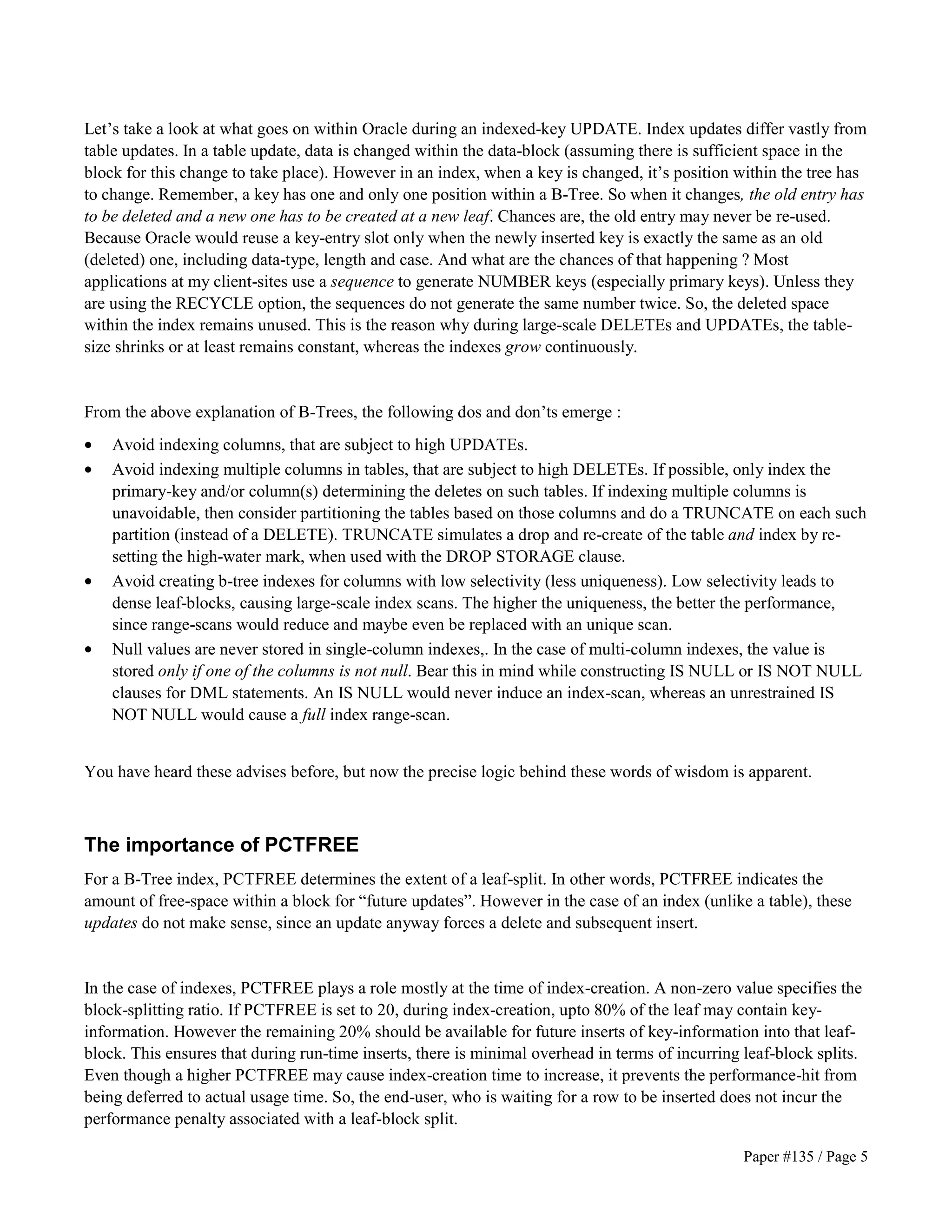 Let’s take a look at what goes on within Oracle during an indexed-key UPDATE. Index updates differ vastly from 
table updates. In a table update, data is changed within the data-block (assuming there is sufficient space in the 
block for this change to take place). However in an index, when a key is changed, it’s position within the tree has 
to change. Remember, a key has one and only one position within a B-Tree. So when it changes, the old entry has 
to be deleted and a new one has to be created at a new leaf. Chances are, the old entry may never be re-used. 
Because Oracle would reuse a key-entry slot only when the newly inserted key is exactly the same as an old 
(deleted) one, including data-type, length and case. And what are the chances of that happening ? Most 
applications at my client-sites use a sequence to generate NUMBER keys (especially primary keys). Unless they 
are using the RECYCLE option, the sequences do not generate the same number twice. So, the deleted space 
within the index remains unused. This is the reason why during large-scale DELETEs and UPDATEs, the table-size 
Paper #135 / Page 5 
shrinks or at least remains constant, whereas the indexes grow continuously. 
From the above explanation of B-Trees, the following dos and don’ts emerge : 
· Avoid indexing columns, that are subject to high UPDATEs. 
· Avoid indexing multiple columns in tables, that are subject to high DELETEs. If possible, only index the 
primary-key and/or column(s) determining the deletes on such tables. If indexing multiple columns is 
unavoidable, then consider partitioning the tables based on those columns and do a TRUNCATE on each such 
partition (instead of a DELETE). TRUNCATE simulates a drop and re-create of the table and index by re-setting 
the high-water mark, when used with the DROP STORAGE clause. 
· Avoid creating b-tree indexes for columns with low selectivity (less uniqueness). Low selectivity leads to 
dense leaf-blocks, causing large-scale index scans. The higher the uniqueness, the better the performance, 
since range-scans would reduce and maybe even be replaced with an unique scan. 
· Null values are never stored in single-column indexes,. In the case of multi-column indexes, the value is 
stored only if one of the columns is not null. Bear this in mind while constructing IS NULL or IS NOT NULL 
clauses for DML statements. An IS NULL would never induce an index-scan, whereas an unrestrained IS 
NOT NULL would cause a full index range-scan. 
You have heard these advises before, but now the precise logic behind these words of wisdom is apparent. 
The importance of PCTFREE 
For a B-Tree index, PCTFREE determines the extent of a leaf-split. In other words, PCTFREE indicates the 
amount of free-space within a block for “future updates”. However in the case of an index (unlike a table), these 
updates do not make sense, since an update anyway forces a delete and subsequent insert. 
In the case of indexes, PCTFREE plays a role mostly at the time of index-creation. A non-zero value specifies the 
block-splitting ratio. If PCTFREE is set to 20, during index-creation, upto 80% of the leaf may contain key-information. 
However the remaining 20% should be available for future inserts of key-information into that leaf-block. 
This ensures that during run-time inserts, there is minimal overhead in terms of incurring leaf-block splits. 
Even though a higher PCTFREE may cause index-creation time to increase, it prevents the performance-hit from 
being deferred to actual usage time. So, the end-user, who is waiting for a row to be inserted does not incur the 
performance penalty associated with a leaf-block split. 
 