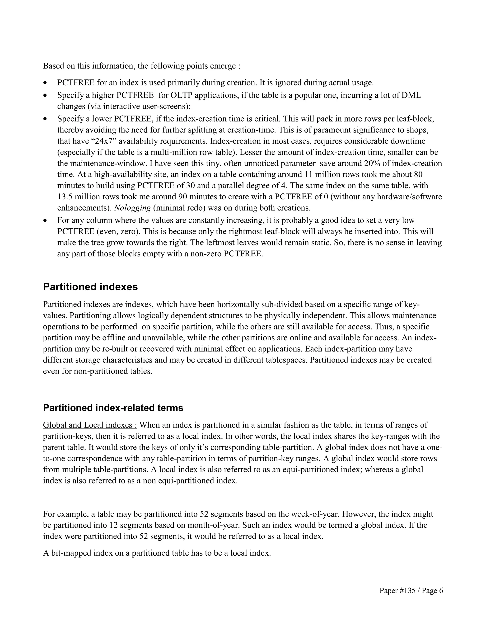 Based on this information, the following points emerge : 
· PCTFREE for an index is used primarily during creation. It is ignored during actual usage. 
· Specify a higher PCTFREE for OLTP applications, if the table is a popular one, incurring a lot of DML 
Paper #135 / Page 6 
changes (via interactive user-screens); 
· Specify a lower PCTFREE, if the index-creation time is critical. This will pack in more rows per leaf-block, 
thereby avoiding the need for further splitting at creation-time. This is of paramount significance to shops, 
that have “24x7” availability requirements. Index-creation in most cases, requires considerable downtime 
(especially if the table is a multi-million row table). Lesser the amount of index-creation time, smaller can be 
the maintenance-window. I have seen this tiny, often unnoticed parameter save around 20% of index-creation 
time. At a high-availability site, an index on a table containing around 11 million rows took me about 80 
minutes to build using PCTFREE of 30 and a parallel degree of 4. The same index on the same table, with 
13.5 million rows took me around 90 minutes to create with a PCTFREE of 0 (without any hardware/software 
enhancements). Nologging (minimal redo) was on during both creations. 
· For any column where the values are constantly increasing, it is probably a good idea to set a very low 
PCTFREE (even, zero). This is because only the rightmost leaf-block will always be inserted into. This will 
make the tree grow towards the right. The leftmost leaves would remain static. So, there is no sense in leaving 
any part of those blocks empty with a non-zero PCTFREE. 
Partitioned indexes 
Partitioned indexes are indexes, which have been horizontally sub-divided based on a specific range of key-values. 
Partitioning allows logically dependent structures to be physically independent. This allows maintenance 
operations to be performed on specific partition, while the others are still available for access. Thus, a specific 
partition may be offline and unavailable, while the other partitions are online and available for access. An index-partition 
may be re-built or recovered with minimal effect on applications. Each index-partition may have 
different storage characteristics and may be created in different tablespaces. Partitioned indexes may be created 
even for non-partitioned tables. 
Partitioned index-related terms 
Global and Local indexes : When an index is partitioned in a similar fashion as the table, in terms of ranges of 
partition-keys, then it is referred to as a local index. In other words, the local index shares the key-ranges with the 
parent table. It would store the keys of only it’s corresponding table-partition. A global index does not have a one-to- 
one correspondence with any table-partition in terms of partition-key ranges. A global index would store rows 
from multiple table-partitions. A local index is also referred to as an equi-partitioned index; whereas a global 
index is also referred to as a non equi-partitioned index. 
For example, a table may be partitioned into 52 segments based on the week-of-year. However, the index might 
be partitioned into 12 segments based on month-of-year. Such an index would be termed a global index. If the 
index were partitioned into 52 segments, it would be referred to as a local index. 
A bit-mapped index on a partitioned table has to be a local index. 
 