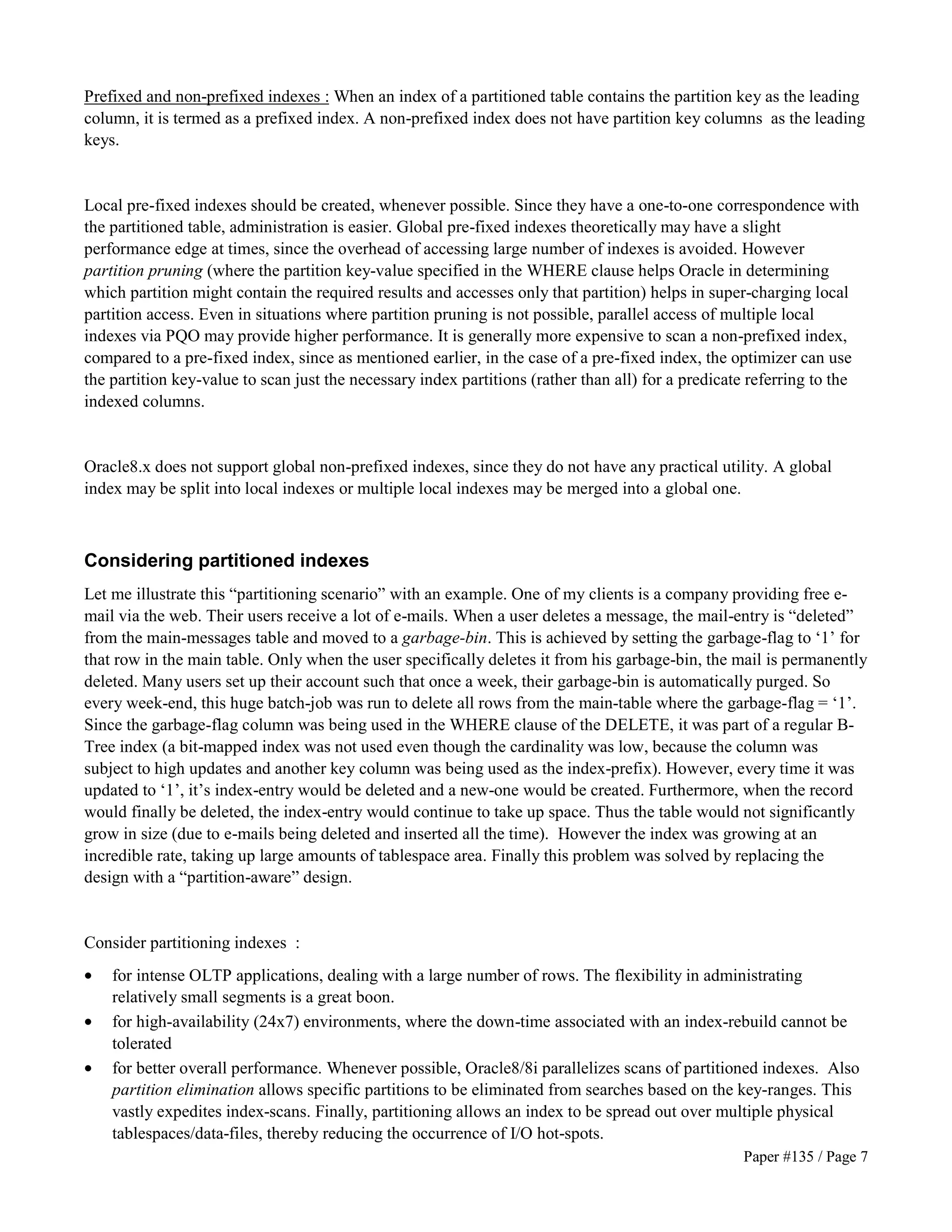 Prefixed and non-prefixed indexes : When an index of a partitioned table contains the partition key as the leading 
column, it is termed as a prefixed index. A non-prefixed index does not have partition key columns as the leading 
keys. 
Local pre-fixed indexes should be created, whenever possible. Since they have a one-to-one correspondence with 
the partitioned table, administration is easier. Global pre-fixed indexes theoretically may have a slight 
performance edge at times, since the overhead of accessing large number of indexes is avoided. However 
partition pruning (where the partition key-value specified in the WHERE clause helps Oracle in determining 
which partition might contain the required results and accesses only that partition) helps in super-charging local 
partition access. Even in situations where partition pruning is not possible, parallel access of multiple local 
indexes via PQO may provide higher performance. It is generally more expensive to scan a non-prefixed index, 
compared to a pre-fixed index, since as mentioned earlier, in the case of a pre-fixed index, the optimizer can use 
the partition key-value to scan just the necessary index partitions (rather than all) for a predicate referring to the 
indexed columns. 
Oracle8.x does not support global non-prefixed indexes, since they do not have any practical utility. A global 
index may be split into local indexes or multiple local indexes may be merged into a global one. 
Considering partitioned indexes 
Let me illustrate this “partitioning scenario” with an example. One of my clients is a company providing free e-mail 
via the web. Their users receive a lot of e-mails. When a user deletes a message, the mail-entry is “deleted” 
from the main-messages table and moved to a garbage-bin. This is achieved by setting the garbage-flag to ‘1’ for 
that row in the main table. Only when the user specifically deletes it from his garbage-bin, the mail is permanently 
deleted. Many users set up their account such that once a week, their garbage-bin is automatically purged. So 
every week-end, this huge batch-job was run to delete all rows from the main-table where the garbage-flag = ‘1’. 
Since the garbage-flag column was being used in the WHERE clause of the DELETE, it was part of a regular B-Tree 
index (a bit-mapped index was not used even though the cardinality was low, because the column was 
subject to high updates and another key column was being used as the index-prefix). However, every time it was 
updated to ‘1’, it’s index-entry would be deleted and a new-one would be created. Furthermore, when the record 
would finally be deleted, the index-entry would continue to take up space. Thus the table would not significantly 
grow in size (due to e-mails being deleted and inserted all the time). However the index was growing at an 
incredible rate, taking up large amounts of tablespace area. Finally this problem was solved by replacing the 
design with a “partition-aware” design. 
Consider partitioning indexes : 
· for intense OLTP applications, dealing with a large number of rows. The flexibility in administrating 
Paper #135 / Page 7 
relatively small segments is a great boon. 
· for high-availability (24x7) environments, where the down-time associated with an index-rebuild cannot be 
tolerated 
· for better overall performance. Whenever possible, Oracle8/8i parallelizes scans of partitioned indexes. Also 
partition elimination allows specific partitions to be eliminated from searches based on the key-ranges. This 
vastly expedites index-scans. Finally, partitioning allows an index to be spread out over multiple physical 
tablespaces/data-files, thereby reducing the occurrence of I/O hot-spots. 
 