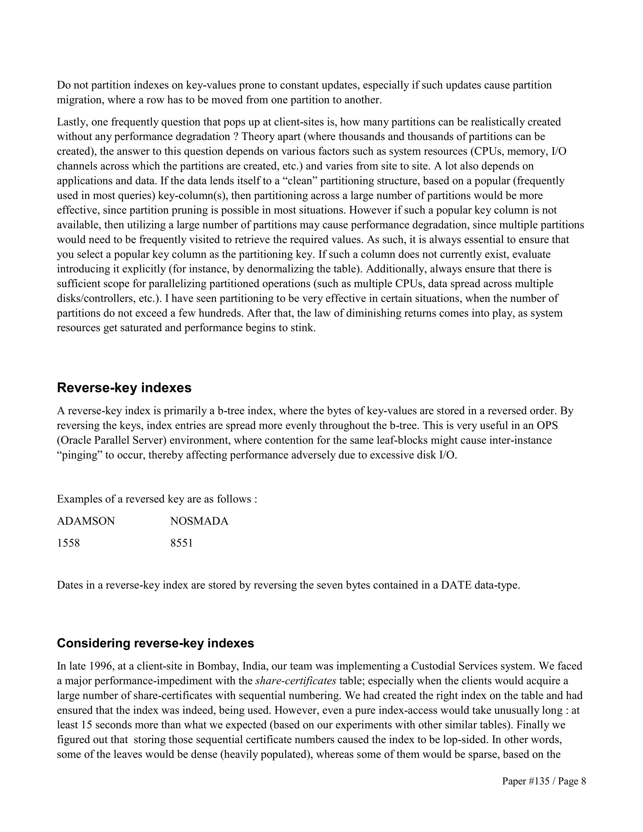 Do not partition indexes on key-values prone to constant updates, especially if such updates cause partition 
migration, where a row has to be moved from one partition to another. 
Lastly, one frequently question that pops up at client-sites is, how many partitions can be realistically created 
without any performance degradation ? Theory apart (where thousands and thousands of partitions can be 
created), the answer to this question depends on various factors such as system resources (CPUs, memory, I/O 
channels across which the partitions are created, etc.) and varies from site to site. A lot also depends on 
applications and data. If the data lends itself to a “clean” partitioning structure, based on a popular (frequently 
used in most queries) key-column(s), then partitioning across a large number of partitions would be more 
effective, since partition pruning is possible in most situations. However if such a popular key column is not 
available, then utilizing a large number of partitions may cause performance degradation, since multiple partitions 
would need to be frequently visited to retrieve the required values. As such, it is always essential to ensure that 
you select a popular key column as the partitioning key. If such a column does not currently exist, evaluate 
introducing it explicitly (for instance, by denormalizing the table). Additionally, always ensure that there is 
sufficient scope for parallelizing partitioned operations (such as multiple CPUs, data spread across multiple 
disks/controllers, etc.). I have seen partitioning to be very effective in certain situations, when the number of 
partitions do not exceed a few hundreds. After that, the law of diminishing returns comes into play, as system 
resources get saturated and performance begins to stink. 
Reverse-key indexes 
A reverse-key index is primarily a b-tree index, where the bytes of key-values are stored in a reversed order. By 
reversing the keys, index entries are spread more evenly throughout the b-tree. This is very useful in an OPS 
(Oracle Parallel Server) environment, where contention for the same leaf-blocks might cause inter-instance 
“pinging” to occur, thereby affecting performance adversely due to excessive disk I/O. 
Paper #135 / Page 8 
Examples of a reversed key are as follows : 
ADAMSON NOSMADA 
1558 8551 
Dates in a reverse-key index are stored by reversing the seven bytes contained in a DATE data-type. 
Considering reverse-key indexes 
In late 1996, at a client-site in Bombay, India, our team was implementing a Custodial Services system. We faced 
a major performance-impediment with the share-certificates table; especially when the clients would acquire a 
large number of share-certificates with sequential numbering. We had created the right index on the table and had 
ensured that the index was indeed, being used. However, even a pure index-access would take unusually long : at 
least 15 seconds more than what we expected (based on our experiments with other similar tables). Finally we 
figured out that storing those sequential certificate numbers caused the index to be lop-sided. In other words, 
some of the leaves would be dense (heavily populated), whereas some of them would be sparse, based on the 
 