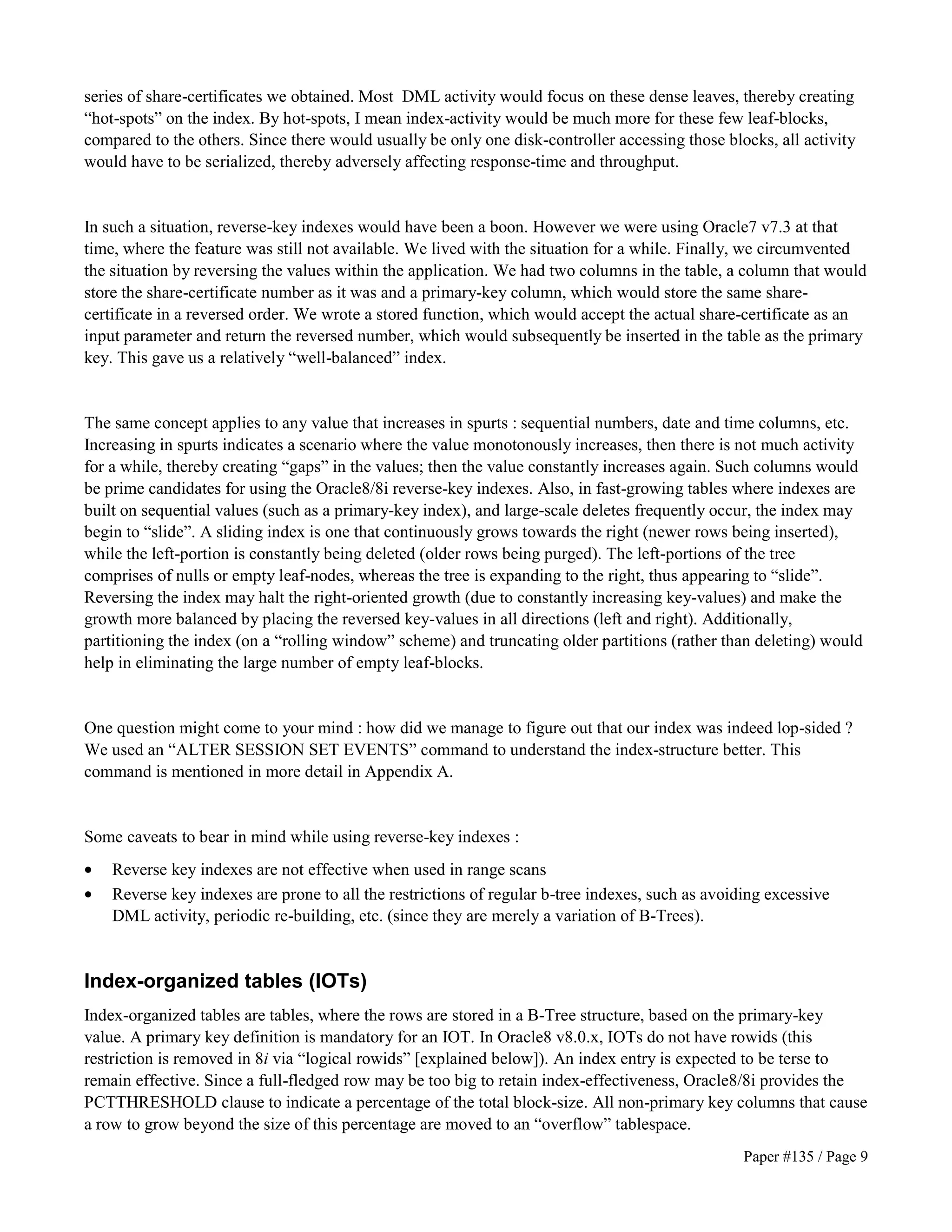 series of share-certificates we obtained. Most DML activity would focus on these dense leaves, thereby creating 
“hot-spots” on the index. By hot-spots, I mean index-activity would be much more for these few leaf-blocks, 
compared to the others. Since there would usually be only one disk-controller accessing those blocks, all activity 
would have to be serialized, thereby adversely affecting response-time and throughput. 
In such a situation, reverse-key indexes would have been a boon. However we were using Oracle7 v7.3 at that 
time, where the feature was still not available. We lived with the situation for a while. Finally, we circumvented 
the situation by reversing the values within the application. We had two columns in the table, a column that would 
store the share-certificate number as it was and a primary-key column, which would store the same share-certificate 
in a reversed order. We wrote a stored function, which would accept the actual share-certificate as an 
input parameter and return the reversed number, which would subsequently be inserted in the table as the primary 
key. This gave us a relatively “well-balanced” index. 
The same concept applies to any value that increases in spurts : sequential numbers, date and time columns, etc. 
Increasing in spurts indicates a scenario where the value monotonously increases, then there is not much activity 
for a while, thereby creating “gaps” in the values; then the value constantly increases again. Such columns would 
be prime candidates for using the Oracle8/8i reverse-key indexes. Also, in fast-growing tables where indexes are 
built on sequential values (such as a primary-key index), and large-scale deletes frequently occur, the index may 
begin to “slide”. A sliding index is one that continuously grows towards the right (newer rows being inserted), 
while the left-portion is constantly being deleted (older rows being purged). The left-portions of the tree 
comprises of nulls or empty leaf-nodes, whereas the tree is expanding to the right, thus appearing to “slide”. 
Reversing the index may halt the right-oriented growth (due to constantly increasing key-values) and make the 
growth more balanced by placing the reversed key-values in all directions (left and right). Additionally, 
partitioning the index (on a “rolling window” scheme) and truncating older partitions (rather than deleting) would 
help in eliminating the large number of empty leaf-blocks. 
One question might come to your mind : how did we manage to figure out that our index was indeed lop-sided ? 
We used an “ALTER SESSION SET EVENTS” command to understand the index-structure better. This 
command is mentioned in more detail in Appendix A. 
Some caveats to bear in mind while using reverse-key indexes : 
· Reverse key indexes are not effective when used in range scans 
· Reverse key indexes are prone to all the restrictions of regular b-tree indexes, such as avoiding excessive 
Paper #135 / Page 9 
DML activity, periodic re-building, etc. (since they are merely a variation of B-Trees). 
Index-organized tables (IOTs) 
Index-organized tables are tables, where the rows are stored in a B-Tree structure, based on the primary-key 
value. A primary key definition is mandatory for an IOT. In Oracle8 v8.0.x, IOTs do not have rowids (this 
restriction is removed in 8i via “logical rowids” [explained below]). An index entry is expected to be terse to 
remain effective. Since a full-fledged row may be too big to retain index-effectiveness, Oracle8/8i provides the 
PCTTHRESHOLD clause to indicate a percentage of the total block-size. All non-primary key columns that cause 
a row to grow beyond the size of this percentage are moved to an “overflow” tablespace. 
 