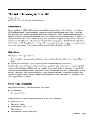 Paper #135 / Page 1 
The Art of Indexing in Oracle8i 
Venkat S. Devraj 
IMMEDIENT (formerly Raymond James Consulting) 
Introduction 
In most applications, OLTP or DSS, indexes are one of the most ardently used objects. In spite of this, they are 
highly under-estimated. Creating an index is considered to be a simple and precise science. In my experience, I 
have noted quite a few sites creating indexes with great vigor and finally ending up with one-too-many and not 
knowing which ones deserve to stay and which ones can be eliminated without an adverse impact on queries. And 
of course, there are other sites that tend to seriously under-exploit them, worrying about the possible detrimental 
impact on inserts and deletes. Furthermore, the rich and varied indexing options offered by Oracle8i adds fuel to 
the fire. Be it new full-fledged index types or new index-access paths, indexing is emerging as an art, demanding 
a rock-solid understanding of both concepts and implementation from developers and DBAs. 
Objectives 
The objective of this paper is two-fold : 
· To introduce the various index types and access-paths available in Oracle8i and shed more technical light on 
them; 
· Present specific examples of index-usage at my client-sites to foster better understanding. 
Hopefully, this paper will help an attendee in determining specifically what type of index to create during which 
situation; when an index should be re-built and what kind of access-path should be determined for major DML 
statements, using those indexes. I have intentionally breezed through and at times, even avoided standard “run-of-the- 
mill” commentary about indexes and instead focussed on material not easily available in the manuals. The 
intention of this paper is not to replace the Oracle documentation-set, but to act as a source of reference for real-world 
implementation of indexes. 
Index-types in Oracle8i 
Oracle8i continues to offer the following major index-types : 
· B-Tree indexes 
· Bit-mapped indexes 
In addition, there are the following variations of the B-Tree index (sub-types) : 
· Partitioned indexes 
· Reverse-key indexes 
· Index-organized tables (IOTs) 
· Cluster indexes 
· Function-based indexes (Oracle8i only) 
 