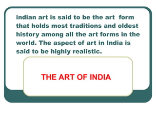 indian art is said to be the art  form that holds most traditions and oldest history among all the art forms in the world. The aspect of art in India is said to be highly realistic. THE ART OF INDIA 