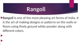 Rangoli
Rangoli is one of the most pleasing art forms of India. It
is the art of making designs or patterns on the walls or
floors using finely ground white powder along with
different colors.



 
