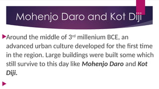 Mohenjo Daro and Kot Diji
Around the middle of 3rd
millenium BCE, an
advanced urban culture developed for the first time
in the region. Large buildings were built some which
still survive to this day like Mohenjo Daro and Kot
Diji.

 