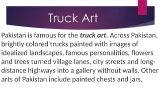 Truck Art
Pakistan is famous for the truck art. Across Pakistan,
brightly colored trucks painted with images of
idealized landscapes, famous personalities, flowers
and trees turned village lanes, city streets and long-
distance highways into a gallery without walls. Other
arts of Pakistan include painted chests and jars.
 