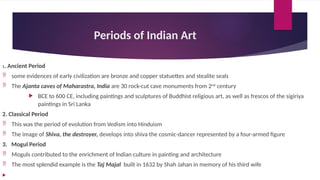Periods of Indian Art
1. Ancient Period
 some evidences of early civilization are bronze and copper statuettes and stealite seals
 The Ajanta caves of Maharastra, India are 30 rock-cut cave monuments from 2nd
century
 BCE to 600 CE, including paintings and sculptures of Buddhist religious art, as well as frescos of the sigiriya
paintings in Sri Lanka
2. Classical Period
 This was the period of evolution from Vedism into Hinduism
 The image of Shiva, the destroyer, develops into shiva the cosmic-dancer represented by a four-armed figure
3. Mogul Period
 Moguls contributed to the enrichment of Indian culture in painting and architecture
 The most splendid example is the Taj Majal built in 1632 by Shah Jahan in memory of his third wife

 