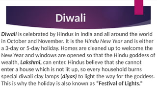 Diwali
Diwali is celebrated by Hindus in India and all around the world
in October and November. It is the Hindu New Year and is either
a 3-day or 5-day holiday. Homes are cleaned up to welcome the
New Year and windows are opened so that the Hindu goddess of
wealth, Lakshmi, can enter. Hindus believe that she cannot
enter a house which is not lit up, so every household burns
special diwali clay lamps (diyas) to light the way for the goddess.
This is why the holiday is also known as “Festival of Lights.”
 