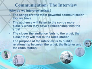 Communication- The Interview Why do we interview artists? The songs are the most powerful communication tool we have The audience will listen to the songs more closely when they have a relationship with the artist The closer the audience feels to the artist, the closer they will feel to the radio station The purpose of the interview is to build a relationship between the artist, the listener and the radio station. 