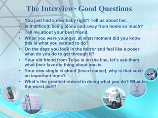 The Interview- Good Questions You just had a new baby right? Tell us about her. Is it difficult, being alone and away from home so much? Tell me about your best friend. When you were younger, at what moment did you know this is what you wanted to do? On the days you look in the mirror and feel like a poser, what do you do to get through it? Your old friend from Tulsa is on the line, let’s ask them what their favorite thing about you is. Your new single is about [insert cause], why is that such an important topic? What’s the greatest reward in doing what you do? What is the worst part? 