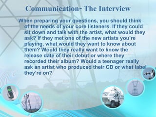 Communication- The Interview When preparing your questions, you should think of the needs of your core listeners. If they could sit down and talk with the artist, what would they ask? If they met one of the new artists you’re playing, what would they want to know about them? Would they really want to know the release date of their debut or where they recorded their album? Would a teenager really ask an artist who produced their CD or what label they’re on?  