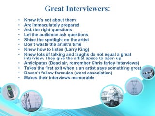 Great Interviewers: Know it’s not about them Are immaculately prepared Ask the right questions Let the audience ask questions Shine the spotlight on the artist Don’t waste the artist’s time Know how to listen (Larry King) Know lots of talking and laughs do not equal a great interview. They give the artist space to open up. Anticipates (Dead air, remember Chris farley interviews) Takes the first exit when a an artist says something great Doesn’t follow formulas (word association) Makes their interviews memorable 